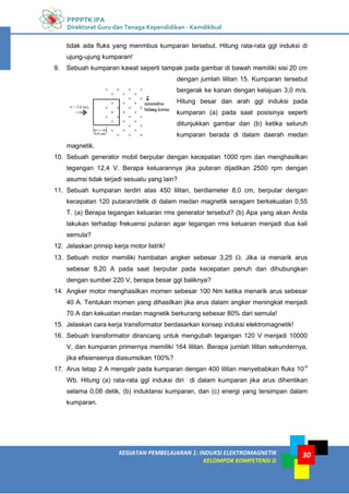 PPPPTK IPA
Direktorat Guru dan Tenaga Kependidikan - Kemdikbud
30
KEGIATAN PEMBELAJARAN 1: INDUKSI ELEKTROMAGNETIK
KELOMPOK KOMPETENSI G
30
tidak ada fluks yang menmbus kumparan tersebut. Hitung rata-rata ggl induksi di
ujung-ujung kumparan!
9. Sebuah kumparan kawat seperti tampak pada gambar di bawah memiliki sisi 20 cm
dengan jumlah lilitan 15. Kumparan tersebut
bergerak ke kanan dengan kelajuan 3,0 m/s.
Hitung besar dan arah ggl induksi pada
kumparan (a) pada saat posisinya seperti
ditunjukkan gambar dan (b) ketika seluruh
kumparan berada di dalam daerah medan
magnetik.
10. Sebuah generator mobil berputar dengan kecepatan 1000 rpm dan menghasilkan
tegangan 12,4 V. Berapa keluarannya jika putaran dijadikan 2500 rpm dengan
asumsi tidak terjadi sesuatu yang lain?
11. Sebuah kumparan terdiri atas 450 lilitan, berdiameter 8,0 cm, berputar dengan
kecepatan 120 putaran/detik di dalam medan magnetik seragam berkekuatan 0,55
T. (a) Berapa tegangan keluaran rms generator tersebut? (b) Apa yang akan Anda
lakukan terhadap frekuensi putaran agar tegangan rms keluaran menjadi dua kali
semula?
12. Jelaskan prinsip kerja motor listrik!
13. Sebuah motor memiliki hambatan angker sebesar 3,25 . Jika ia menarik arus
sebesar 8,20 A pada saat berputar pada kecepatan penuh dan dihubungkan
dengan sumber 220 V, berapa besar ggl baliknya?
14. Angker motor menghasilkan momen sebesar 100 Nm ketika menarik arus sebesar
40 A. Tentukan momen yang dihasilkan jika arus dalam angker meningkat menjadi
70 A dan kekuatan medan magnetik berkurang sebesar 80% dari semula!
15. Jelaskan cara kerja transformator berdasarkan konsep induksi elektromagnetik!
16. Sebuah transformator dirancang untuk mengubah tegangan 120 V menjadi 10000
V, dan kumparan primernya memiliki 164 lilitan. Berapa jumlah lilitan sekundernya,
jika efisiensenya diasumsikan 100%?
17. Arus tetap 2 A mengalir pada kumparan dengan 400 lilitan menyebabkan fluks 10-4
Wb. Hitung (a) rata-rata ggl induksi diri di dalam kumparan jika arus dihentikan
selama 0,08 detik, (b) induktansi kumparan, dan (c) energi yang tersimpan dalam
kumparan.
 