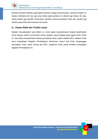 PPPPTK IPA
Direktorat Guru dan Tenaga Kependidikan - Kemdikbud
32
KEGIATAN PEMBELAJARAN 1: INDUKSI ELEKTROMAGNETIK
KELOMPOK KOMPETENSI G
32
Konsep induktansi berlaku juga pada kumparan tunggal yang terisolasi, induktansi seperti ini
disebut induktansi diri dan ggl yang timbul pada peristiwa ini disebut ggl induksi diri atau
sering disebut ggl kembali. Dinamakan demikian karena perubahan fluks dan resultan ggl
induksi yang timbul dari kumparan itu sendiri.
G. Umpan Balik dan Tindak Lanjut
Setelah menyelesaikan soal latihan ini, Anda dapat memperkirakan tingkat keberhasilan
Anda dengan melihat kunci/rambu-rambu jawaban yang terdapat pada bagian akhir modul
ini. Jika Anda memperkirakan bahwa pencapaian Anda sudah melebihi 85%, silahkan Anda
terus mempelajari Kegiatan Pembelajaran berikutnya, namun jika Anda menganggap
pencapaian Anda masih kurang dari 85%, sebaiknya Anda ulangi kembali mempelajari
kegiatan Pembelajaran ini.
 