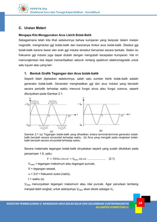 PPPPTK IPA
Direktorat Guru dan Tenaga Kependidikan - Kemdikbud
34
KEGIATAN PEMBELAJARAN 2: RANGKAIAN ARUS BOLAK BALIK DAN GELOMBANG ELEKTROMAGNETIK
KELOMPOK KOMPETENSI G
C. Uraian Materi
Mengapa Kita Menggunakan Arus Listrik Bolak-Balik
Sebagaimana telah kita lihat sebelumnya bahwa kumparan yang berputar dalam medan
magnetik, menginduksi ggl bolak-balik dan karenanya timbul arus bolak-balik. Disebut ggl
bolak-balik karena besar dan arah ggl induksi tersebut bervariasi secara berkala. Selain itu
frekuensi ggl induksi juga dapat diubah dengan mengubah kecepatan kumparan. Hal ini
memungkinkan kita dapat memanfaatkan seluruh rentang spektrum elektromagnetik untuk
satu tujuan atau yang lain.
1. Bentuk Grafik Tegangan dan Arus bolak-balik
Seperti telah dijelaskan sebelumnya, salah satu sumber listrik bolak-balik adalah
generator bolak-balik. Generator menghasilkan ggl dan arus induksi yang berubah
secara periodik terhadap waktu menurut fungsi sinus atau fungsi cosinus, seperti
ditunjukkan pada Gambar 2.1.
Gambar 2.1 (a) Tegangan bolak-balik yang dihasilkan antara terminal-terminal generator bolak-
balik berubah secara sinusoidal terhadap waktu, (b) Arus yang mengalir pada rangkaian bolak-
balik berubah secara sinusoidal terhadap waktu.
Secara matematis tegangan bolak-balik dinyatakan seperti yang sudah dituliskan pada
persamaan 1.6, yaitu:
....................... (2.1)
Vmaks = tegangan maksimum atau tegangan puncak,
V = tegangan sesaat,
 = 2f = frekuensi sudut (rad/s),
t = waktu (s)
Vmaks menunjukkan tegangan maksimum atau nilai puncak. Agar penulisan lambang
menjadi lebih singkat, untuk selanjutnya Vmaks akan ditulis sebagai Vo.
 