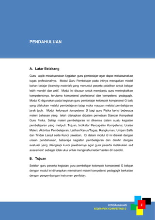 PENDAHULUAN
KELOMPOK KOMPETENSI G
1
A. Latar Belakang
Guru wajib melaksanakan kegiatan guru pembelajar agar dapat melaksanakan
tugas profesionalnya. Modul Guru Pembelajar pada intinya merupakan model
bahan belajar (learning material) yang menuntut peserta pelatihan untuk belajar
lebih mandiri dan aktif. Modul ini disusun untuk membantu guru meningkatkan
kompetensinya, terutama kompetensi profesional dan kompetensi pedagogik.
Modul G digunakan pada kegiatan guru pembelajar kelompok kompetensi G baik
yang dilakukan melalui pembelajaran tatap muka maupun melalui pembelajaran
jarak jauh. Modul kelompok kompetensi G bagi guru Fisika berisi beberapa
materi bahasan yang telah ditetapkan didalam pemetaan Standar Kompetesi
Guru Fisika. Setiap materi pembelajaran ini dikemas dalam suatu kegiatan
pembelajaran yang meliputi: Tujuan, Indikator Pencapaian Kompetensi, Uraian
Materi, Aktivitas Pembelajaran, Latihan/Kasus/Tugas, Rangkuman, Umpan Balik
dan Tindak Lanjut serta Kunci Jawaban. Di dalam modul G ini diawali dengan
uraian pendahuluan, beberapa kegiatan pembelajaran dan diakhri dengan
evaluasi yang dilengkapi kunci jawabannya agar guru peserta melakukan self
assesment sebagai tolak ukur untuk mengetahui keberhasilan diri sendiri.
B. Tujuan
Setelah guru peserta kegiatan guru pembelajar kelompok kompetensi G belajar
dengan modul ini diharapkan memahami materi kompetensi pedagogik berkaitan
dengan pengembangan instrumen penilaian.
PENDAHULUAN
 