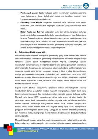 LISTRIK untuk SMP
Modul Guru Pembelajar
Mata Pelajaran Fisika SMA
KEGIATAN PEMBELAJARAN 2: RANGKAIAN ARUS BOLAK BALIK DAN GELOMBANG ELEKTROMAGNETIK
KELOMPOK KOMPETENSI G
51
 Pembangkit getaran listrik variabel, alat ini memerlukan rangkaian resonansi
yang frekuensinya dapat diubah-ubah untuk mendapatkan keluaran yang
frekuensinya dapat diubah-ubah pula.
 Osiloskop sinar katoda, rangkaian resonansi pada osiloskop sinar katoda
diperlukan untuk menimbulkan tegangan bolak-balik yang frekuensinya dapat
diatur.
 Radar, Radio, dan Televisi, pada radar, radio, dan televisi, rangkaian berfungsi
untuk menimbulkan tegangan bolak-balik yang diperlukannya, yang frekuensinya
tertentu. Pesawat radio dan televisi juga dilengkapi dengan rangkaian resonansi
yang frekuensinya dapat diubah-ubah yang berguna untuk memilih satu frekuensi
yang diinginkan dari beberapa frekuensi gelombang radio yang ditangkap oleh
antena. Rangkaian seperti ini disebut rangkaian penala.
6. Gelombang Elektromagnetik
Gelombang elektromagnetik merupakan gelombang yang tidak memerlukan medium
untuk merambatnya. Penemuan gelombang elektromagnetik ini diawali dengan adanya
kontribusi Maxwell dalam memodifikasi hukum Ampere. Selanjutnya Maxwell
menemukan persamaan yang membentuk dasar teoritis semua persamaan phenomena
elektromagnetik. Persamaan ini memprediksi adanya gelombang elektromagnetik yang
merambat melalui ruang dengan kecepatan cahaya, c. Hasil prediksi Maxwell tentang
adanya gelombang elektromagnetik ini dibuktikan oleh Heinrich Hertz pada tahun 1887.
Penemuan tersebut telah menyebabkan terciptanya aplikasi gelombang elektomagnetik
dalam sistem komunikasi praktis, termasuk radio, televisi, sistem telepon seluler, dan
konektivitas Internet nirkabel.
Seperti sudah dibahas sebelumnya, fenomena induksi elektromagnetik Faraday
membuktikan bahwa perubahan medan magnetik menghasilkan medan listrik yang
besarnya bergantung pada laju perubahan medan magnetik tersebut terhadap waktu.
Maxwell pada tahun 1865, menunjukkan bahwa ada simetri di alam (yaitu) jika
perubahan medan listrik menghasilkan medan magnetik maka sebaliknya perubahan
medan magnetik seharusnya menghasilkan medan listrik. Maxwell menyimpulkan
bahwa variasi dalam medan listrik dan magnet saling tegak lurus, menghasilkan
gangguan elektromagnetik dalam ruang. Gangguan ini memiliki sifat-sifat gelombang
dan merambat melalui ruang tanpa media material. Gelombang ini disebut gelombang
elektromagnetik.
Menurut Maxwell, muatan yang dipercepat merupakan sumber radiasi elektromagnetik.
Dalam gelombang elektromagnetik, vektor medan listrik dan magnet saling tegak lurus
 