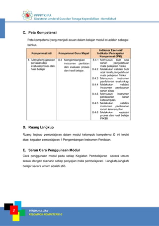 PPPPTK IPA
Direktorat Jenderal Guru dan Tenaga Kependidikan - Kemdikbud
PENDAHULUAN
KELOMPOK KOMPETENSI G
2
C. Peta Kompetensi
Peta kompetensi yang menjadi acuan dalam belajar modul ini adalah sebagai
berikut.
Kompetensi Inti Kompetensi Guru Mapel
Indikator Esensial/
Indikator Pencapaian
Kompetensi (IPK)
8. Menyeleng garakan
penilaian dan
evaluasi proses dan
hasil belajar
8.4 Mengembangkan
instrumen penilaian
dan evaluasi proses
dan hasil belajar.
8.4.1 Menyusun butir soal
ranah pengetahuan
mata pelajaran Fisika
8.4.2 Melakukan validasi butir
soal ranah pengetahuan
mata pelajaran Fisika
8.4.3 Menyusun instrumen
penilaianan ranah sikap
8.4.4 Melakukan validasi
instrumen penilaianan
ranah sikap
8.4.5 Menyusun instrumen
penilaianan ranah
keterampilan
8.4.5 Melakukan validasi
instrumen penilaianan
ranah keterampilan
8.4.6 Melakukan evaluasi
proses dan hasil belajar
FIKIBI
D. Ruang Lingkup
Ruang lingkup pembelajaran dalam modul kelompok kompetensi G ini terdiri
atas: kegiatan pembelajaran 1 Pengembangan Instrumen Penilaian.
E. Saran Cara Penggunaan Modul
Cara penggunaan modul pada setiap Kegiatan Pembelajaran secara umum
sesuai dengan skenario setiap penyajian mata pembelajaran. Langkah–langkah
belajar secara umum adalah sbb.
 