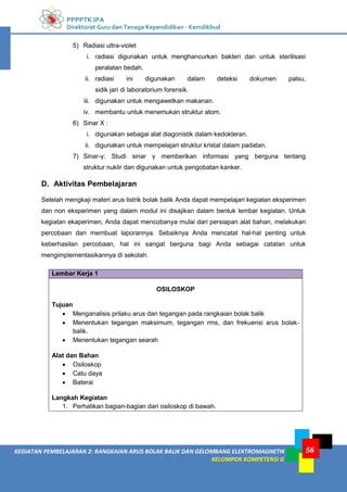 PPPPTK IPA
Direktorat Guru dan Tenaga Kependidikan - Kemdikbud
56
KEGIATAN PEMBELAJARAN 2: RANGKAIAN ARUS BOLAK BALIK DAN GELOMBANG ELEKTROMAGNETIK
KELOMPOK KOMPETENSI G
5) Radiasi ultra-violet
i. radiasi digunakan untuk menghancurkan bakteri dan untuk sterilisasi
peralatan bedah.
ii. radiasi ini digunakan dalam deteksi dokumen palsu,
sidik jari di laboratorium forensik.
iii. digunakan untuk mengawetkan makanan.
iv. membantu untuk menemukan struktur atom.
6) Sinar X :
i. digunakan sebagai alat diagonistik dalam kedokteran.
ii. digunakan untuk mempelajari struktur kristal dalam padatan.
7) Sinar-γ: Studi sinar γ memberikan informasi yang berguna tentang
struktur nuklir dan digunakan untuk pengobatan kanker.
D. Aktivitas Pembelajaran
Setelah mengkaji materi arus listrik bolak balik Anda dapat mempelajari kegiatan eksperimen
dan non eksperimen yang dalam modul ini disajikan dalam bentuk lembar kegiatan. Untuk
kegiatan ekaperimen, Anda dapat mencobanya mulai dari persiapan alat bahan, melakukan
percobaan dan membuat laporannya. Sebaiknya Anda mencatat hal-hal penting untuk
keberhasilan percobaan, hal ini sangat berguna bagi Anda sebagai catatan untuk
mengimplementasikannya di sekolah.
Lembar Kerja 1
OSILOSKOP
Tujuan
 Menganalisis prilaku arus dan tegangan pada rangkaian bolak balik
 Menentukan tegangan maksimum, tegangan rms, dan frekuensi arus bolak-
balik.
 Menentukan tegangan searah
Alat dan Bahan
 Osiloskop
 Catu daya
 Baterai
Langkah Kegiatan
1. Perhatikan bagian-bagian dari osiloskop di bawah.
 
