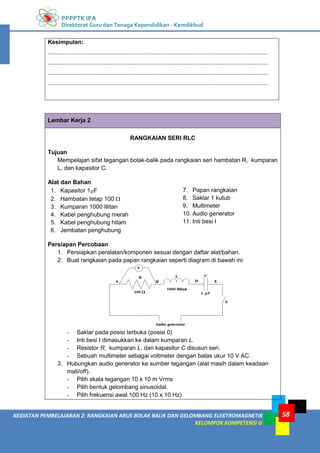 PPPPTK IPA
Direktorat Guru dan Tenaga Kependidikan - Kemdikbud
58
KEGIATAN PEMBELAJARAN 2: RANGKAIAN ARUS BOLAK BALIK DAN GELOMBANG ELEKTROMAGNETIK
KELOMPOK KOMPETENSI G
Kesimpulan:
......................................................................................................................................
......................................................................................................................................
......................................................................................................................................
......................................................................................................................................
Lembar Kerja 2
RANGKAIAN SERI RLC
Tujuan
Mempelajari sifat tegangan bolak-balik pada rangkaian seri hambatan R, kumparan
L, dan kapasitor C.
Alat dan Bahan
1. Kapasitor 1F
2. Hambatan tetap 100 
3. Kumparan 1000 lilitan
4. Kabel penghubung merah
5. Kabel penghubung hitam
6. Jembatan penghubung
7. Papan rangkaian
8. Saklar 1 kutub
9. Multimeter
10. Audio generator
11. Inti besi I
Persiapan Percobaan
1. Persiapkan peralatan/komponen sesuai dengan daftar alat/bahan.
2. Buat rangkaian pada papan rangkaian seperti diagram di bawah ini:
- Saklar pada posisi terbuka (posisi 0)
- Inti besi I dimasukkan ke dalam kumparan L.
- Resistor R, kumparan L, dan kapasitor C disusun seri.
- Sebuah multimeter sebagai voltmeter dengan batas ukur 10 V AC.
3. Hubungkan audio generator ke sumber tegangan (alat masih dalam keadaan
mati/off).
- Pilih skala tegangan 10 x 10 m Vrms
- Pilih bentuk gelombang sinusoidal.
- Pilih frekuensi awal 100 Hz (10 x 10 Hz)
 