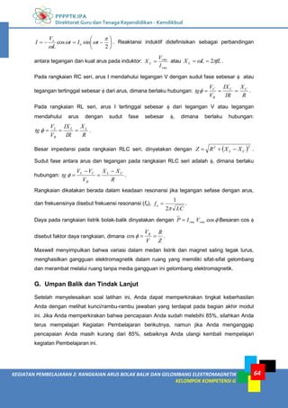 PPPPTK IPA
Direktorat Guru dan Tenaga Kependidikan - Kemdikbud
64
KEGIATAN PEMBELAJARAN 2: RANGKAIAN ARUS BOLAK BALIK DAN GELOMBANG ELEKTROMAGNETIK
KELOMPOK KOMPETENSI G










2
sin
cos




t
I
t
L
V
I o
o
. Reaktansi induktif didefinisikan sebagai perbandingan
antara tegangan dan kuat arus pada induktor:
rms
rms
L
I
V
X  atau fL
L
XL 
 2

 .
Pada rangkaian RC seri, arus I mendahului tegangan V dengan sudut fase sebesar  atau
tegangan tertinggal sebesar  dari arus, dimana berlaku hubungan:
R
X
IR
IX
V
V
tg C
C
R
C



 .
Pada rangkaian RL seri, arus I tertinggal sebesar  dari tegangan V atau tegangan
mendahului arus dengan sudut fase sebesar , dimana berlaku hubungan:
R
X
IR
IX
V
V
tg L
L
R
L



 .
Besar impedansi pada rangkaian RLC seri, dinyatakan dengan  2
2
C
L X
X
R
Z 

 .
Sudut fase antara arus dan tegangan pada rangkaian RLC seri adalah , dimana berlaku
hubungan:
R
X
X
V
V
V
tg C
L
R
C
L 



 .
Rangkaian dikatakan berada dalam keadaan resonansi jika tegangan sefase dengan arus,
dan frekuensinya disebut frekuensi resonansi (fo),
LC
fo

2
1
 .
Daya pada rangkaian listrik bolak-balik dinyatakan dengan 
cos
rms
rms V
I
P  Besaran cos 
disebut faktor daya rangkaian, dimana
Z
R
V
VR



cos .
Maxwell menyimpulkan bahwa variasi dalam medan listrik dan magnet saling tegak lurus,
menghasilkan gangguan elektromagnetik dalam ruang yang memiliki sifat-sifat gelombang
dan merambat melalui ruang tanpa media gangguan ini gelombang elektromagnetik.
G. Umpan Balik dan Tindak Lanjut
Setelah menyelesaikan soal latihan ini, Anda dapat memperkirakan tingkat keberhasilan
Anda dengan melihat kunci/rambu-rambu jawaban yang terdapat pada bagian akhir modul
ini. Jika Anda memperkirakan bahwa pencapaian Anda sudah melebihi 85%, silahkan Anda
terus mempelajari Kegiatan Pembelajaran berikutnya, namun jika Anda menganggap
pencapaian Anda masih kurang dari 85%, sebaiknya Anda ulangi kembali mempelajari
kegiatan Pembelajaran ini.
 