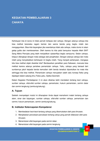 KEGIATAN PEMBELAJARAN 3: CAHAYA
KELOMPOK KOMPETENSI G
65
Kehidupan kita di dunia ini tidak pernah terlepas dari cahaya. Dengan adanya cahaya kita
bisa melihat beraneka ragam bentuk dan warna benda yang begitu indah dan
mengagumkan. Bisa kita bayangkan jika seandainya tidak ada cahaya, maka dunia ini akan
gelap gulita dan membosankan. Oleh karena itu kita patut bersyukur kepada Allah SWT
Sang Maha Pencipta yang telah menjadikan ciptaanNya begitu sempurna. Selain cahaya,
kitapun dilengkapi dengan mata sebagai alat penglihatan. Dengan adanya cahaya dan mata
inilah yang menyebabkan kehidupan ini begitu indah. Yang menjadi pertanyaan, mengapa
kita bisa melihat objek disekitar kita? Berdasarkan penelitian para fisikawan, manusia bisa
melihat karena adanya peristiwa pemantulan cahaya. Yaitu, cahaya yang berasal dari
sumbernya jatuh kepada benda kemudian oleh benda tersebut dipantulkan ke mata kita
sehingga kita bisa melihat. Pemantulan cahaya merupakan salah satu konsep fisika yang
dipelajari dalam cabang ilmu Fisika yaitu, Optika Geometri.
Dalam Kegiatan Pembelajaran 3 ini akan dibahas lebih mendalam tentang teori cahaya,
sumber cahaya, sifat-sifat sumber cahaya, pemantulan, hukum pemantulan, cermin datar
dan cermin lengkung (cembung/cekung).
A. Tujuan
Setelah mempelajari modul ini diharapkan Anda dapat memahami materi tentang cahaya
alam, sinar dan bayangan, sumber cahaya, sifat-sifat sumber cahaya, pemantulan dan
cermin; hukum pemantulan, cermin cembung/cekung.
B. Indikator Ketercapaian Kompetensi
1. Membedakan teori-teori tentang cahaya yang dikemukakan oleh para ilmuwan.
2. Menjelaskan percobaan-percobaan tentang cahya yang pernah dilakukan oleh para
ilmuwan.
3. Menentukan sifat bayangan pada cermin datar.
4. Menentukan sifat bayangan pada cermin lengkung.
KEGIATAN PEMBELAJARAN 3
CAHAYA
 