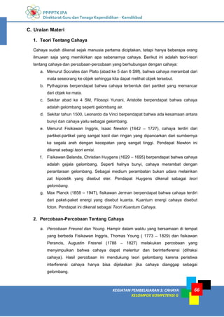 PPPPTK IPA
Direktorat Guru dan Tenaga Kependidikan - Kemdikbud
KEGIATAN PEMBELAJARAN 3: CAHAYA
KELOMPOK KOMPETENSI G
66
C. Uraian Materi
1. Teori Tentang Cahaya
Cahaya sudah dikenal sejak manusia pertama diciptakan, tetapi hanya beberapa orang
ilmuwan saja yang memikirkan apa sebenarnya cahaya. Berikut ini adalah teori-teori
tentang cahaya dan percobaan-percobaan yang berhubungan dengan cahaya:
a. Menurut Socrates dan Plato (abad ke 5 dan 6 SM), bahwa cahaya merambat dari
mata seseorang ke objek sehingga kita dapat melihat objek tersebut.
b. Pythagoras berpendapat bahwa cahaya terbentuk dari partikel yang memancar
dari objek ke mata.
c. Sekitar abad ke 4 SM, Filosopi Yunani, Aristotle berpendapat bahwa cahaya
adalah gelombang seperti gelombang air.
d. Sekitar tahun 1500, Leonardo da Vinci berpendapat bahwa ada kesamaan antara
bunyi dan cahaya yaitu sebagai gelombang.
e. Menurut Fisikawan Inggris, Isaac Newton (1642 – 1727), cahaya terdiri dari
partikel-partikel yang sangat kecil dan ringan yang dipancarkan dari sumbernya
ke segala arah dengan kecepatan yang sangat tinggi. Pendapat Newton ini
dikenal sebagi teori emisi.
f. Fisikawan Belanda, Christian Huygens (1629 – 1695) berpendapat bahwa cahaya
adalah gejala gelombang. Seperti halnya bunyi, cahaya merambat dengan
perantaraan gelombang. Sebagai medium perambatan bukan udara melainkan
zat hipotetik yang disebut eter. Pendapat Huygens dikenal sabagai teori
gelombang.
g. Max Planck (1858 – 1947), fisikawan Jerman berpendapat bahwa cahaya terdiri
dari paket-paket energi yang disebut kuanta. Kuantum energi cahaya disebut
foton. Pendapat ini dikenal sebagai Teori Kuantum Cahaya.
2. Percobaan-Percobaan Tentang Cahaya
a. Percobaan Fresnel dan Young. Hampir dalam waktu yang bersamaan di tempat
yang berbeda Fisikawan Inggris, Thomas Young ( 1773 – 1829) dan fisikawan
Perancis, Augustin Fresnel (1788 – 1827) melakukan percobaan yang
menyimpulkan bahwa cahaya dapat melentur dan berinterferensi (difraksi
cahaya). Hasil percobaan ini mendukung teori gelombang karena peristiwa
interferensi cahaya hanya bisa dijelaskan jika cahaya dianggap sebagai
gelombang.
 