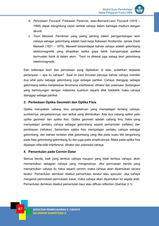 LISTRIK untuk SMP
Modul Guru Pembelajar
Mata Pelajaran Fisika SMA
KEGIATAN PEMBELAJARAN 3: CAHAYA
KELOMPOK KOMPETENSI G
67
b. Percobaan Foucault. Fisikawan Perancis, Jean-Bernard-Leon Foucault (1819 –
1868) dapat menghitung cepat rambat cahaya dalam berbagai medium dengan
akurat.
c. Teori Maxwell. Pemikiran yang paling penting dalam perngembangan teori
cahaya sebagai gelombang adalah hasil kerja fisikawan Scotlandia, James Clerk
Maxwell (1831 – 1879). Maxwell berpendapat bahwa cahaya adalah gelombang
elektromagnetik yang dihasilkan ketika gaya listrik mempercepat partikel
bermuatan listrik di dalam atom. Teori ini dikenal juga sebagi teori gelombang
elektromagnetik.
Dari beberapa teori dan percobaan yang dijelaskan di atas, sudahkan terjawab
pertanyaan – apa itu cahaya? Saat ini para ilmuwan percaya bahwa cahaya memiliki
dua sifat yaitu sebagai gelombang juga sebagai partikel. Cahaya dianggap sebagai
gelombang ketika menjelaskan fenomena interferensi, difraksi dan polarisasi. Sedangkan
yang berhubungan dengan mekanika kuantum seperti efek fotolistrik maka cahaya
dianggap sebagai partikel.
3. Perbedaan Optika Geometri dan Optika Fisis
Optika merupakan cabang ilmu pengetahuan yang mempelajari tentang cahaya,
sumbernya, penyebarannya, dan akibat yang ditimbulkan. Ada dua cabang optika yaitu
optika geometri dan optika fisis. Optika geometri adalah cabang ilmu fisika yang
mempelajari perilaku cahaya sebagai gelombang seperti pemantulan (refleksi) dan
pembiasan (refraksi). Sementara optika fisis mempelajari perilaku cahaya sebagai
gelombang, dan bahwa rentetan efek gelombang yang tiba pada suatu titik bergantung
pada fase gelombang-gelombang itu dan juga pada amplitudonya. Maka pada optika fisis
dipelajari sifat-sifat interferensi, difraksi dan polarisasi cahaya.
4. Pemantulan pada Cermin Datar
Semua benda, baik yang tembus cahaya maupun yang tidak tembus cahaya, akan
memantulkan sebagian cahaya yang mengenainya. Jika permukaan benda yang
memantulkan cahaya itu halus seperti cermin, maka cahaya akan dipantulkan secara
teratur. Pemantulan demikian disebut pemantulan teratur atau specular. Jika cahaya
mengenai permukaan-permukaan kasar, maka cahaya akan dipantulkan ke segala arah.
Pemantulan demikian disebut pemantulan baur atau diffuse reflection (Gambar 3.1).
 