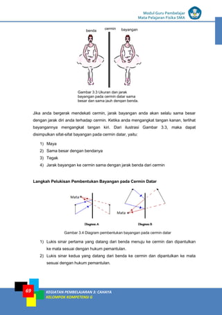 LISTRIK untuk SMP
Modul Guru Pembelajar
Mata Pelajaran Fisika SMA
KEGIATAN PEMBELAJARAN 3: CAHAYA
KELOMPOK KOMPETENSI G
69
Jika anda bergerak mendekati cermin, jarak bayangan anda akan selalu sama besar
dengan jarak diri anda terhadap cermin. Ketika anda mengangkat tangan kanan, terlihat
bayangannya mengangkat tangan kiri. Dari ilustrasi Gambar 3.3, maka dapat
disimpulkan sifat-sifat bayangan pada cermin datar, yaitu:
1) Maya
2) Sama besar dengan bendanya
3) Tegak
4) Jarak bayangan ke cermin sama dengan jarak benda dari cermin
Langkah Pelukisan Pembentukan Bayangan pada Cermin Datar
Gambar 3.4 Diagram pembentukan bayangan pada cermin datar
1) Lukis sinar pertama yang datang dari benda menuju ke cermin dan dipantulkan
ke mata sesuai dengan hukum pemantulan.
2) Lukis sinar kedua yang datang dari benda ke cermin dan dipantulkan ke mata
sesuai dengan hukum pemantulan.
Gambar 3.3 Ukuran dan jarak
bayangan pada cermin datar sama
besar dan sama jauh dengan benda.
benda bayangan
cermin
 