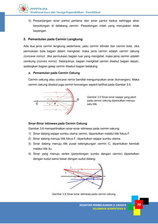 PPPPTK IPA
Direktorat Guru dan Tenaga Kependidikan - Kemdikbud
KEGIATAN PEMBELAJARAN 3: CAHAYA
KELOMPOK KOMPETENSI G
70
3) Perpanjangan sinar pantul pertama dan sinar pantul kedua sehingga akan
berpotongan di belakang cermin. Perpotongan inilah yang merupakan letak
bayangan.
5. Pemantulan pada Cermin Lengkung
Ada dua jenis cermin lengkung sederhana, yaitu cermin silinder dan cermin bola. Jika
permukaan bola bagian dalam mengkilat, maka jenis cermin adalah cermin cekung
(concave mirror). Jika permukaan bagian luar yang mengkilat, maka jenis cermin adalah
cembung (convex mirror). Selanjutnya, bagian mengkilat cermin disebut bagian depan,
sedangkan bagian gelap cermin disebut bagian belakang.
a. Pemantulan pada Cermin Cekung
Cermin cekung atau concave mirror bersifat mengumpulkan sinar (konvergen). Maka
cermin cekung disebut juga cermin konvergen seperti terlihat pada Gambar 3.5.
Gambar 3.5 Sinar-sinar sejajar yang jatuh
pada cermin cekung dipantulkan menuju
satu titik.
Sinar-Sinar Istimewa pada Cermin Cekung
Gambar 3.6 memperlihatkan sinar-sinar istimewa pada cermin cekung.
1) Sinar datang sejajar sumbu utama cermin, dipantulkan melalui titik fokus F.
2) Sinar datang menuju titik fokus F, dipantulkan sejajar sumbu utama.
3) Sinar datang menuju titik pusat kelengkungan cermin C, dipantulkan kembali
melalui titik itu.
4) Sinar yang menuju vertex (perpotongan sumbu dengan cermin) dipantulkan
dengan sudut sama besar dengan sudut datang
Gambar 3.6 Sinar-sinar istimewa pada cermin cekung
 