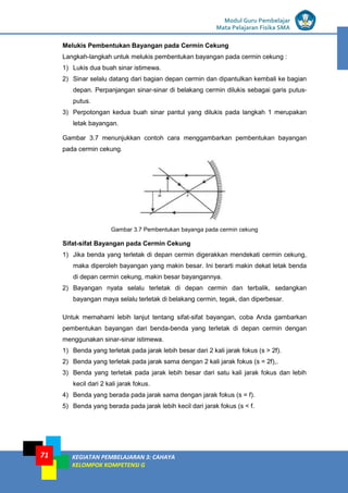 LISTRIK untuk SMP
Modul Guru Pembelajar
Mata Pelajaran Fisika SMA
KEGIATAN PEMBELAJARAN 3: CAHAYA
KELOMPOK KOMPETENSI G
71
Melukis Pembentukan Bayangan pada Cermin Cekung
Langkah-langkah untuk melukis pembentukan bayangan pada cermin cekung :
1) Lukis dua buah sinar istimewa.
2) Sinar selalu datang dari bagian depan cermin dan dipantulkan kembali ke bagian
depan. Perpanjangan sinar-sinar di belakang cermin dilukis sebagai garis putus-
putus.
3) Perpotongan kedua buah sinar pantul yang dilukis pada langkah 1 merupakan
letak bayangan.
Gambar 3.7 menunjukkan contoh cara menggambarkan pembentukan bayangan
pada cermin cekung.
Gambar 3.7 Pembentukan bayanga pada cermin cekung
Sifat-sifat Bayangan pada Cermin Cekung
1) Jika benda yang terletak di depan cermin digerakkan mendekati cermin cekung,
maka diperoleh bayangan yang makin besar. Ini berarti makin dekat letak benda
di depan cermin cekung, makin besar bayangannya.
2) Bayangan nyata selalu terletak di depan cermin dan terbalik, sedangkan
bayangan maya selalu terletak di belakang cermin, tegak, dan diperbesar.
Untuk memahami lebih lanjut tentang sifat-sifat bayangan, coba Anda gambarkan
pembentukan bayangan dari benda-benda yang terletak di depan cermin dengan
menggunakan sinar-sinar istimewa.
1) Benda yang terletak pada jarak lebih besar dari 2 kali jarak fokus (s > 2f).
2) Benda yang terletak pada jarak sama dengan 2 kali jarak fokus (s = 2f),.
3) Benda yang terletak pada jarak lebih besar dari satu kali jarak fokus dan lebih
kecil dari 2 kali jarak fokus.
4) Benda yang berada pada jarak sama dengan jarak fokus (s = f).
5) Benda yang berada pada jarak lebih kecil dari jarak fokus (s < f.
 