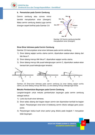 PPPPTK IPA
Direktorat Guru dan Tenaga Kependidikan - Kemdikbud
KEGIATAN PEMBELAJARAN 3: CAHAYA
KELOMPOK KOMPETENSI G
72
b. Pemantulan pada Cermin Cembung
Cermin cembung atau convex mirror
bersifat menyebarkan sinar (divergen).
Maka cermin cembung disebut juga cermin
divergen seperti terlihat pada Gambar 3.8
Sinar-Sinar Istimewa pada Cermin Cembung
Gambar 3.9 menunjukkan sinar-sinar istimewa pada cermin cembung.
1) Sinar datang sejajar sumbu utama cermin, dipantulkan seakan-akan datang dari
titik fokus F.
2) Sinar datang menuju titik fokus F, dipantulkan sejajar sumbu utama.
3) Sinar datang menuju titik pusat kelengkungan cermin C, dipantulkan seakan-akan
berasal dari pusat kelengkungan tersebut.
Gambar 3.9 Sinar-sinar istimewa pada cermin cembung (a) sinar datang sejajar sumbu
utama, (b) sinar datang menuju titik fokus, (c) sina datang menuju kelengkungan lensa
Melukis Pembentukan Bayangan pada Cermin Cembung
Langkah-langkah untuk melukis pembentukan bayangan pada cermin cembung
sebagai berikut:
1) Lukis dua buah sinar istimewa.
2) Sinar selalu datang dari bagian depan cermin dan dipantulkan kembali ke bagian
depan. Perpanjangan sinar-sinar di belakang cermin dilukis sebagai garis putus-
putus.
3) Perpotongan kedua buah sinar pantul yang dilukis pada langkah 1 merupakan
letak bayangan.
Gambar 3.8 Cermin cembung bersifat
menyebarkan sinar (divergen)
 