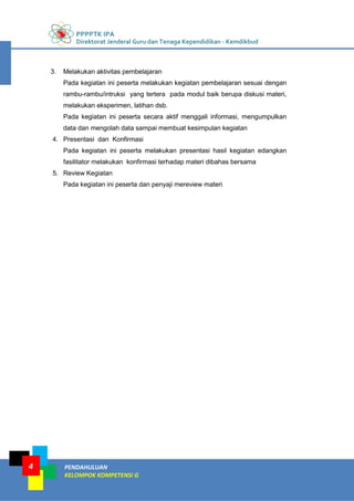 PPPPTK IPA
Direktorat Jenderal Guru dan Tenaga Kependidikan - Kemdikbud
PENDAHULUAN
KELOMPOK KOMPETENSI G
4
3. Melakukan aktivitas pembelajaran
Pada kegiatan ini peserta melakukan kegiatan pembelajaran sesuai dengan
rambu-rambu/intruksi yang tertera pada modul baik berupa diskusi materi,
melakukan eksperimen, latihan dsb.
Pada kegiatan ini peserta secara aktif menggali informasi, mengumpulkan
data dan mengolah data sampai membuat kesimpulan kegiatan
4. Presentasi dan Konfirmasi
Pada kegiatan ini peserta melakukan presentasi hasil kegiatan edangkan
fasilitator melakukan konfirmasi terhadap materi dibahas bersama
5. Review Kegiatan
Pada kegiatan ini peserta dan penyaji mereview materi
 