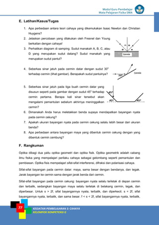LISTRIK untuk SMP
Modul Guru Pembelajar
Mata Pelajaran Fisika SMA
KEGIATAN PEMBELAJARAN 3: CAHAYA
KELOMPOK KOMPETENSI G
77
E. Latihan/Kasus/Tugas
1. Apa perbedaan antara teori cahaya yang dikemukakan Isaac Newton dan Christian
Huygens?
2. Jelaskan percobaan yang dilakukan oleh Fresnel dan Young
berkaitan dengan cahaya!
3. Perhatikan diagram di samping. Sudut manakah A, B, C, atau
D yang merupakan sudut datang? Sudut manakah yang
merupakan sudut pantul?
4. Seberkas sinar jatuh pada cermin datar dengan sudut 30o
terhadap cermin (lihat gambar). Berapakah sudut pantulnya?
5. Seberkas sinar jatuh pada tiga buah cermin datar yang
disusun seperti pada gambar dengan sudut 45o
terhadap
cermin pertama. Berapa kali sinar tersebut akan
mengalami pemantulan sebelum akhirnya meninggalkan
cermin?
6. Dimanakah Anda harus meletakkan benda supaya mendapatkan bayangan nyata
pada cermin cekung?
7. Apakah ukuran bayangan nyata pada cermin cekung selalu lebih besar dari ukuran
benda?
8. Apa perbedaan antara bayangan maya yang dibentuk cermin cekung dengan yang
dibentuk cermin cembung?
F. Rangkuman
Optika dibagi dua yaitu optika geometri dan optika fisik. Optika geometrik adalah cabang
ilmu fisika yang mempelajari perilaku cahaya sebagai gelombang seperti pemantulan dan
pembiasan. Optika fisis mempelajari sifat-sifat interferensi, difraksi dan polarisasi cahaya.
Sifat-sifat bayangan pada cermin datar: maya, sama besar dengan bendanya, dan tegak.
Jarak bayangan ke cermin sama dengan jarak benda dari cermin.
Sifat-sifat bayangan pada cermin cekung: bayangan nyata selalu terletak di depan cermin
dan terbalik, sedangkan bayangan maya selalu terletak di belakang cermin, tegak, dan
diperbesar. Untuk s > 2f, sifat bayangannya nyata, terbalik, dan diperkecil. s = 2f, sifat
bayangannya nyata, terbalik, dan sama besar. f < s < 2f, sifat bayangannya nyata, terbalik,
 