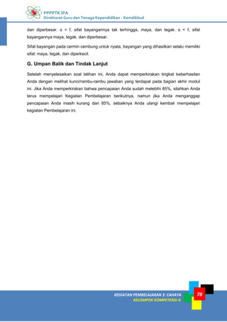 PPPPTK IPA
Direktorat Guru dan Tenaga Kependidikan - Kemdikbud
KEGIATAN PEMBELAJARAN 3: CAHAYA
KELOMPOK KOMPETENSI G
78
dan diperbesar. s = f, sifat bayangannya tak terhingga, maya, dan tegak. s < f, sifat
bayangannya maya, tegak, dan diperbesar.
Sifat bayangan pada cermin cembung untuk nyata, bayangan yang dihasilkan selalu memiliki
sifat: maya, tegak, dan diperkecil.
G. Umpan Balik dan Tindak Lanjut
Setelah menyelesaikan soal latihan ini, Anda dapat memperkirakan tingkat keberhasilan
Anda dengan melihat kunci/rambu-rambu jawaban yang terdapat pada bagian akhir modul
ini. Jika Anda memperkirakan bahwa pencapaian Anda sudah melebihi 85%, silahkan Anda
terus mempelajari Kegiatan Pembelajaran berikutnya, namun jika Anda menganggap
pencapaian Anda masih kurang dari 85%, sebaiknya Anda ulangi kembali mempelajari
kegiatan Pembelajaran ini.
 
