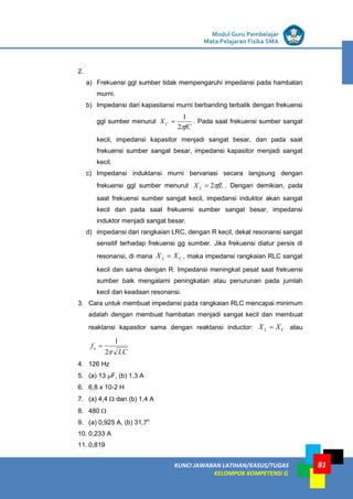 LISTRIK untuk SMP
KUNCI JAWABAN LATIHAN/KASUS/TUGAS
KELOMPOK KOMPETENSI G
Modul Guru Pembelajar
Mata Pelajaran Fisika SMA
81
2.
a) Frekuensi ggl sumber tidak mempengaruhi impedansi pada hambatan
murni.
b) Impedansi dari kapasitansi murni berbanding terbalik dengan frekuensi
ggl sumber menurut
fC
XC

2
1
 . Pada saat frekuensi sumber sangat
kecil, impedansi kapasitor menjadi sangat besar, dan pada saat
frekuensi sumber sangat besar, impedansi kapasitor menjadi sangat
kecil.
c) Impedansi induktansi murni bervariasi secara langsung dengan
frekuensi ggl sumber menurut fL
XL 
2
 . Dengan demikian, pada
saat frekuensi sumber sangat kecil, impedansi induktor akan sangat
kecil dan pada saat frekuensi sumber sangat besar, impedansi
induktor menjadi sangat besar.
d) impedansi dari rangkaian LRC, dengan R kecil, dekat resonansi sangat
sensitif terhadap frekuensi gg sumber. Jika frekuensi diatur persis di
resonansi, di mana C
L X
X  , maka impedansi rangkaian RLC sangat
kecil dan sama dengan R. Impedansi meningkat pesat saat frekuensi
sumber baik mengalami peningkatan atau penurunan pada jumlah
kecil dari keadaan resonansi.
3. Cara untuk membuat impedansi pada rangkaian RLC mencapai minimum
adalah dengan membuat hambatan menjadi sangat kecil dan membuat
reaktansi kapasitor sama dengan reaktansi inductor: C
L X
X  atau
LC
fo

2
1

4. 126 Hz
5. (a) 13 F, (b) 1,3 A
6. 6,8 x 10-2 H
7. (a) 4,4  dan (b) 1,4 A
8. 480 
9. (a) 0,925 A, (b) 31,7o
10. 0,233 A
11. 0,819
 