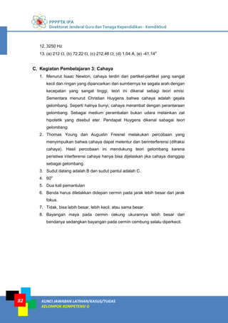 PPPPTK IPA
Direktorat Jenderal Guru dan Tenaga Kependidikan - Kemdikbud
KUNCI JAWABAN LATIHAN/KASUS/TUGAS
KELOMPOK KOMPETENSI G
82
12. 3250 Hz
13. (a) 212 , (b) 72,22 , (c) 212,46 , (d) 1,04 A, (e) -41,14o
C. Kegiatan Pembelajaran 3: Cahaya
1. Menurut Isaac Newton, cahaya terdiri dari partikel-partikel yang sangat
kecil dan ringan yang dipancarkan dari sumbernya ke segala arah dengan
kecepatan yang sangat tinggi, teori ini dikenal sebagi teori emisi.
Sementara menurut Christian Huygens bahwa cahaya adalah gejala
gelombang. Seperti halnya bunyi, cahaya merambat dengan perantaraan
gelombang. Sebagai medium perambatan bukan udara melainkan zat
hipotetik yang disebut eter. Pendapat Huygens dikenal sabagai teori
gelombang.
2. Thomas Young dan Augustin Fresnel melakukan percobaan yang
menyimpulkan bahwa cahaya dapat melentur dan berinterferensi (difraksi
cahaya). Hasil percobaan ini mendukung teori gelombang karena
peristiwa interferensi cahaya hanya bisa dijelaskan jika cahaya dianggap
sebagai gelombang.
3. Sudut datang adalah B dan sudut pantul adalah C.
4. 60o
5. Dua kali pemantulan
6. Benda harus diletakkan didepan cermin pada jarak lebih besar dari jarak
fokus.
7. Tidak, bisa lebih besar, lebih kecil, atau sama besar.
8. Bayangan maya pada cermin cekung ukurannya lebih besar dari
bendanya sedangkan bayangan pada cermin cembung selalu diperkecil.
 