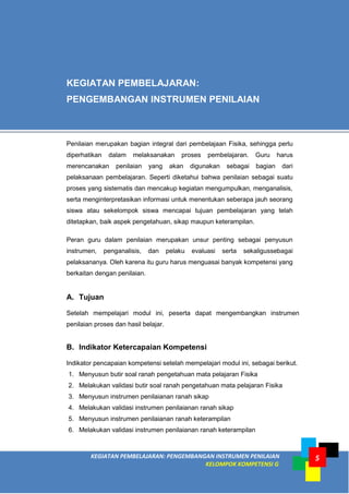 KEGIATAN PEMBELAJARAN: PENGEMBANGAN INSTRUMEN PENILAIAN
KELOMPOK KOMPETENSI G
5
A. Tujuan
Setelah mempelajari modul ini, peserta dapat mengembangkan instrumen
penilaian proses dan hasil belajar.
B. Indikator Ketercapaian Kompetensi
Indikator pencapaian kompetensi setelah mempelajari modul ini, sebagai berikut.
1. Menyusun butir soal ranah pengetahuan mata pelajaran Fisika
2. Melakukan validasi butir soal ranah pengetahuan mata pelajaran Fisika
3. Menyusun instrumen penilaianan ranah sikap
4. Melakukan validasi instrumen penilaianan ranah sikap
5. Menyusun instrumen penilaianan ranah keterampilan
6. Melakukan validasi instrumen penilaianan ranah keterampilan
KEGIATAN PEMBELAJARAN:
PENGEMBANGAN INSTRUMEN PENILAIAN
Penilaian merupakan bagian integral dari pembelajaan Fisika, sehingga perlu
diperhatikan dalam melaksanakan proses pembelajaran. Guru harus
merencanakan penilaian yang akan digunakan sebagai bagian dari
pelaksanaan pembelajaran. Seperti diketahui bahwa penilaian sebagai suatu
proses yang sistematis dan mencakup kegiatan mengumpulkan, menganalisis,
serta menginterpretasikan informasi untuk menentukan seberapa jauh seorang
siswa atau sekelompok siswa mencapai tujuan pembelajaran yang telah
ditetapkan, baik aspek pengetahuan, sikap maupun keterampilan.
Peran guru dalam penilaian merupakan unsur penting sebagai penyusun
instrumen, penganalisis, dan pelaku evaluasi serta sekaligussebagai
pelaksananya. Oleh karena itu guru harus menguasai banyak kompetensi yang
berkaitan dengan penilaian.
 