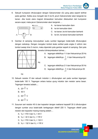 LISTRIK untuk SMP
EVALUASI
KELOMPOK KOMPETENSI G
Modul Guru Pembelajar
Mata Pelajaran Fisika SMA
85
8. Sebuah kumparan dihubungkan dengan Galvanometer (G) yang peka seperti terlihat
pada gambar. Ketika arus mengalir dari A ke B, jarum Galvanometer akan bergerak ke
kanan. Jika kutub utara magnet dimasukkan kemudian dikeluarkan dari kumparan
secara cepat, maka jarum Galvanometer akan bergerak….
A. ke kanan kemudian diam
B. ke kiri kemudian diam
C. ke kanan, ke kiri kemudian berhenti
D. ke kiri, ke kanan kemudian berhenti
9. Gambar di samping menunjukkan suatu sumber tegangan bolak-balik dihubungkan
dengan osiloskop. Dengan mengatur tombol skala vertikal pada angka 2 volt/cm dan
tombol sweep time 5 ms/cm, maka diperoleh pola gambar seperti di samping. Dari pola
tersebut diinterpretasikan bahwa....
A. tegangan efektifnya 1 V dan frekuensinya 20 Hz
B. tegangan efektifnya
2
2 V dan frekuensinya 50
Hz
C. tegangan efektifnya 2 V dan frekuensinya 50 Hz
D. tegangan efektifnya
2
4 V dan frekuensinya 50
Hz
10. Sebuah resistor R dan sebuah induktor L dihubungkan seri pada sumber tegangan
bolak-balik 100 V. Tegangan antara kedua ujung induktor dan resistor sama besar.
Tegangan tersebut adalah....
A. 25 2 V
B. 50 V
C. 50 2 V
D. 60 2 V
11. Susunan seri resistor 40  dan kapasitor dengan reaktansi kapasitif 30  dihubungkan
dengan sumber arus bolak-balik bertegangan efektif 220 V. Tegangan efektif pada
resistor dan kapasitor masing-masing adalah....
A. VR = 176 V dan VC = 44 V
B. VR = 44 V dan VC = 176 V
C. VR = 176 V dan VC = 132 V
D. VR = 132 V dan VC = 176 V
A B
U S
G
 