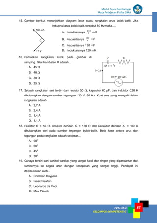 LISTRIK untuk SMP
EVALUASI
KELOMPOK KOMPETENSI G
Modul Guru Pembelajar
Mata Pelajaran Fisika SMA
87
15. Gambar berikut menunjukkan diagram fasor suatu rangkaian arus bolak-balik. Jika
frekuensi arus bolak-balik tersebut 50 Hz maka….
A. induktansinya 
240
mH
B. kapasitasnya 
120
mF
C. kapasitasnya 120 mF
D. induktansinya 120 mH
16. Perhatikan rangkaian listrik pada gambar di
samping. Nilai hambatan R adalah...
A. 45 
B. 40 
C. 30 
D. 25 
17. Sebuah rangkaian seri terdiri dari resistor 50 , kapasitor 60 F, dan induktor 0,30 H
dihubungkan dengan sumber tegangan 120 V, 60 Hz. Kuat arus yang mengalir dalam
rangkaian adalah…
A. 2,7 A
B. 2,4 A
C. 1,4 A
D. 1,1 A
18. Resistor R = 50 , induktor dengan XL = 150  dan kapasitor dengan XL = 100 
dihubungkan seri pada sumber tegangan bolak-balik. Beda fase antara arus dan
tegangan pada rangkaian adalah sebesar....
A. 90o
B. 60o
C. 45o
D. 30o
19. Cahaya terdiri dari partikel-partikel yang sangat kecil dan ringan yang dipancarkan dari
sumbernya ke segala arah dengan kecepatan yang sangat tinggi. Pendapat ini
dikemukakan oleh...
A. Christian Huygens
B. Isaac Newton
C. Leonardo da Vinci
D. Max Planck
12 V
500 mA
 