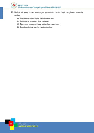PPPPTK IPA
Direktorat Guru dan Tenaga Kependidikan - KEMDIKBUD
EVALUASI
KELOMPOK KOMPETENSI G
88
20. Berikut ini yang bukan keuntungan pemantulan teratur bagi penglihatan manusia
adalah....
A. Kita dapat melihat benda dari berbagai arah
B. Mengurangi kesilauan sinar matahari
C. Membantu pengemudi saat malam hari yang gelap
D. Dapat melihat semua benda dimalam hari
 