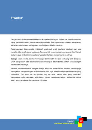 PENUTUP
KELOMPOK KOMPETENSI G
89
Dengan telah ditulisnya modul kelompok kompetensi G bagian Profesional, mudah-mudahan
dapat membantu Anda, khususnya guru-guru fisika SMA dalam meningkatkan pemahaman
terhadap materi-materi untuk proses pembelajaran di kelas nantinya.
Rasanya materi dalam modul ini tidaklah terlalu sulit untuk dipahami, dipelajari, dan juga
mungkin tidak terlalu asing bagi Anda. Namun untuk kesempurnaan pemahaman lebih lanjut,
tentunya pula Anda lebih mengetahuinya dalam hal cara mencari sumber aslinya.
Sebagai saran penulis, setelah mempelajari dan berlatih dari soal-soal yang telah disajikan,
untuk penguasaan lebih dalam mohon dikembangkan dalam bentuk latihan sesuai dengan
karakteristik materinya.
Terakhir, mudah-mudahan dengan adanya modul ini Anda merasa terbantu dalam upaya
peningkatan pengembangan profesionalisme dan juga pengembangan pembelajaran yang
berkualitas. Dan tentu, tak ada gading yang tak retak, saran- saran yang konstruktif,
membangun untuk perbaikan lebih lanjut, penulis mengharapkannya, sekian dan terima
kasih, semoga sukses, dan mendapat ridhoNya.
PENUTUP
 