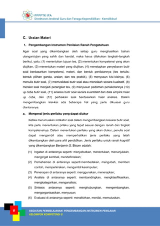 PPPPTK IPA
Direktorat Jenderal Guru dan Tenaga Kependidikan - Kemdikbud
KEGIATAN PEMBELAJARAN: PENGEMBANGAN INSTRUMEN PENILAIAN
KELOMPOK KOMPETENSI G
6
C. Uraian Materi
1. Pengembangan Instrumen Penilaian Ranah Pengetahuan
Agar soal yang dikembangkan oleh setiap guru menghasilkan bahan
ulangan/ujian yang sahih dan handal, maka harus dilakukan langkah-langkah
berikut, yaitu: (1) menentukan tujuan tes, (2) menentukan kompetensi yang akan
diujikan, (3) menentukan materi yang diujikan, (4) menetapkan penyebaran butir
soal berdasarkan kompetensi, materi, dan bentuk penilaiannya (tes tertulis:
bentuk pilihan ganda, uraian; dan tes praktik), (5) menyusun kisi-kisinya, (6)
menulis butir soal, (7) memvalidasi butir soal atau menelaah secara kualitatif, (8)
merakit soal menjadi perangkat tes, (9) menyusun pedoman penskorannya (10)
uji coba butir soal, (11) analisis butir soal secara kuantitatif dari data empirik hasil
uji coba, dan (12) perbaikan soal berdasarkan hasil analisis. Dalam
mengembangkan kisi-kisi ada beberapa hal yang perlu dikuasai guru
diantaranya:
a. Mengenal jenis perilaku yang dapat diukur
Ketika merumuskan indikator soal dalam mengembangkan kisi-kisi butir soal,
kita perlu menentukan prilaku yang tepat sesuai dengan ranah dan tingkat
kompetensinya. Dalam menentukan perilaku yang akan diukur, penulis soal
dapat mengambil atau memperhatikan jenis perilaku yang telah
dikembangkan oleh para ahli pendidikan. Jenis perilaku untuk ranah kognitif
yang dikembangkan Benjamin S. Bloom adalah:
(1) Ingatan di antaranya seperti: menyebutkan, menentukan, menunjukkan,
mengingat kembali, mendefinisikan;
(2) Pemahaman di antaranya seperti:membedakan, mengubah, memberi
contoh, memperkirakan, mengambil kesimpulan;
(3) Penerapan di antaranya seperti: menggunakan, menerapkan;
(4) Analisis di antaranya seperti: membandingkan, mengklasifikasikan,
mengkategorikan, menganalisis;
(5) Sintesis antaranya seperti: menghubungkan, mengembangkan,
mengorganisasikan, menyusun;
(6) Evaluasi di antaranya seperti: menafsirkan, menilai, memutuskan.
 