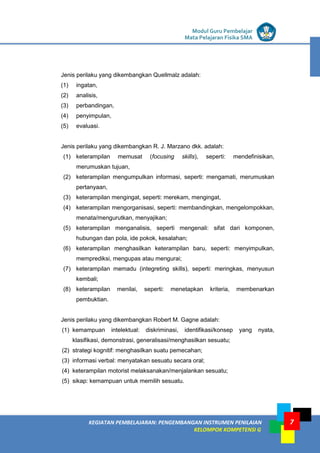 LISTRIK untuk SMP
KEGIATAN PEMBELAJARAN: PENGEMBANGAN INSTRUMEN PENILAIAN
KELOMPOK KOMPETENSI G
Modul Guru Pembelajar
Mata Pelajaran Fisika SMA
7
Jenis perilaku yang dikembangkan Quellmalz adalah:
(1) ingatan,
(2) analisis,
(3) perbandingan,
(4) penyimpulan,
(5) evaluasi.
Jenis perilaku yang dikembangkan R. J. Marzano dkk. adalah:
(1) keterampilan memusat (focusing skills), seperti: mendefinisikan,
merumuskan tujuan,
(2) keterampilan mengumpulkan informasi, seperti: mengamati, merumuskan
pertanyaan,
(3) keterampilan mengingat, seperti: merekam, mengingat,
(4) keterampilan mengorganisasi, seperti: membandingkan, mengelompokkan,
menata/mengurutkan, menyajikan;
(5) keterampilan menganalisis, seperti mengenali: sifat dari komponen,
hubungan dan pola, ide pokok, kesalahan;
(6) keterampilan menghasilkan keterampilan baru, seperti: menyimpulkan,
memprediksi, mengupas atau mengurai;
(7) keterampilan memadu (integreting skills), seperti: meringkas, menyusun
kembali;
(8) keterampilan menilai, seperti: menetapkan kriteria, membenarkan
pembuktian.
Jenis perilaku yang dikembangkan Robert M. Gagne adalah:
(1) kemampuan intelektual: diskriminasi, identifikasi/konsep yang nyata,
klasifikasi, demonstrasi, generalisasi/menghasilkan sesuatu;
(2) strategi kognitif: menghasilkan suatu pemecahan;
(3) informasi verbal: menyatakan sesuatu secara oral;
(4) keterampilan motorist melaksanakan/menjalankan sesuatu;
(5) sikap: kemampuan untuk memilih sesuatu.
 
