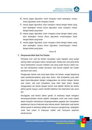 LISTRIK untuk SMP
KEGIATAN PEMBELAJARAN: PENGEMBANGAN INSTRUMEN PENILAIAN
KELOMPOK KOMPETENSI G
Modul Guru Pembelajar
Mata Pelajaran Fisika SMA
13
B. neraca pegas digunakan untuk mengukur berat sedangkan neraca
ohaus digunakan untuk mengukur massa
C. neraca pegas digunakan untuk mengukur massa dengan beban yang
kecil sedangkan neraca ohaus digunakan untuk mengukur massa
dengan beban yang besar
D. neraca pegas digunakan untuk mengukur berat dengan beban yang
kecil sedangkan neraca ohaus digunakan untukmengukur berat
dengan beban yang besar
E. neraca pegas digunakan untuk mengukur berat dengan beban yang
kecil sedangkan neraca ohaus digunakan untukmengukur massa
dengan beban yang besar
Kunci: B
f. Penyusunan Butir Soal Tes Tertulis
Penulisan butir soal tes tertulis merupakan suatu kegiatan yang sangat
penting dalam penyiapan bahan ulangan/ujian. Setiap butir soal yang ditulis
harus berdasarkan rumusan indikator soal yang sudah disusun dalam kisi-
kisi dan berdasarkan kaidah penulisan soal bentuk obyektif dan kaidah
penulisan soal uraian.
Penggunaan bentuk soal yang tepat dalam tes tertulis, sangat tergantung
pada perilaku/kompetensi yang akan diukur. Ada kompetensi yang lebih
tepat diukur/ditanyakan dengan menggunakan tes tertulis dengan bentuk
soal uraian, ada pula kompetensi yang lebih tepat diukur dengan
menggunakan tes tertulis dengan bentuk soal objektif. Bentuk tes tertulis
pilihan ganda maupun uraian memiliki kelebihan dan kelemahan satu sama
lain.
Keunggulan soal bentuk pilihan ganda, di antaranya dapat mengukur
kemampuan/perilaku secara objektif, sedangkan untuk soal uraian adalah
dapat mengukur kemampuan mengorganisasikan gagasan dan menyatakan
jawabannya menurut kata-kata atau kalimat sendiri. Kelemahan soal bentuk
pilihan ganda di antaranya adalah sulit menyusun pengecohnya, sedangkan
untuk soal uraian di antaranya adalah sulit menyusun pedoman
penskorannya.
 