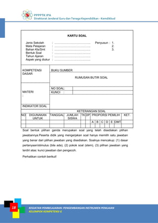 PPPPTK IPA
Direktorat Jenderal Guru dan Tenaga Kependidikan - Kemdikbud
KEGIATAN PEMBELAJARAN: PENGEMBANGAN INSTRUMEN PENILAIAN
KELOMPOK KOMPETENSI G
18
KARTU SOAL
Jenis Sekolah : ………………………………. Penyusun : 1.
Mata Pelajaran : ………………………………. 2.
Bahan Kls/Smt : ………………………………. 3.
Bentuk Soal : ……………………………….
Tahun Ajaran : ……………………………….
Aspek yang diukur : ……………………………….
KOMPETENSI
DASAR
BUKU SUMBER
RUMUSAN BUTIR SOAL
MATERI
;
NO SOAL:
KUNCI :
INDIKATOR SOAL
KETERANGAN SOAL
NO DIGUNAKAN
UNTUK
TANGGAL JUMLAH
SISWA
TK DP PROPORSI PEMILIH KET.
A B C D E OMT
Soal bentuk pilihan ganda merupakan soal yang telah disediakan pilihan
jawabannya.Peserta didik yang mengerjakan soal hanya memilih satu jawaban
yang benar dari pilihan jawaban yang disediakan. Soalnya mencakup: (1) dasar
pertanyaan/stimulus (bila ada), (2) pokok soal (stem), (3) pilihan jawaban yang
terdiri atas: kunci jawaban dan pengecoh.
Perhatikan contoh berikut!
 