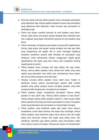PPPPTK IPA
Direktorat Jenderal Guru dan Tenaga Kependidikan - Kemdikbud
KEGIATAN PEMBELAJARAN: PENGEMBANGAN INSTRUMEN PENILAIAN
KELOMPOK KOMPETENSI G
20
b. Rumusan pokok soal dan pilihan jawaban harus merupakan pernyataan
yang diperlukan saja. Artinya apabila terdapat rumusan atau pernyataan
yang sebetulnya tidak diperlukan, maka rumusan atau pernyataan itu
dihilangkan saja.
c. Pokok soal jangan memberi petunjuk ke arah jawaban yang benar.
Artinya, pada pokok soal jangan sampai terdapat kata, kelompok kata,
atau ungkapan yang dapat memberikan petunjuk ke arah jawaban yang
benar.
d. Pokok soal jangan mengandung pernyataan yang bersifat negatif ganda.
Artinya, pada pokok soal jangan sampai terdapat dua kata atau lebih
yang mengandung arti negatif. Hal ini untuk mencegah terjadinya
kesalahan penafsiran peserta didik terhadap arti pernyataan yang
dimaksud. Untuk keterampilan bahasa, penggunaan negatif ganda
diperbolehkan bila aspek yang akan diukur justru pengertian tentang
negatif ganda itu sendiri.
e. Pilihan jawaban harus homogen dan logis ditinjau dari segi materi.
Artinya, semua pilihan jawaban harus berasal dari materi yang sama
seperti yang ditanyakan oleh pokok soal, penulisannya harus setara,
dan semua pilihan jawaban harus berfungsi.
f. Panjang rumusan pilihan jawaban harus relatif sama. Kaidah ini
diperlukan karena adanya kecenderungan peserta didik memilih
jawaban yang paling panjang karena seringkali jawaban yang lebih
panjang itu lebih lengkap dan merupakan kunci jawaban.
g. Pilihan jawaban jangan mengandung pernyataan “Semua pilihan
jawaban di atas salah" atau "Semua pilihan jawaban di atas benar".
Artinya dengan adanya pilihan jawaban seperti ini, maka secara materi
pilihan jawaban berkurang satu karena pernyataan itu bukan merupakan
materi yang ditanyakan dan pernyataan itu menjadi tidak homogen.
h. Pilihan jawaban yang berbentuk angka atau waktu harus disusun
berdasarkan urutan besar kecilnya nilai angka atau kronologis. Artinya
pilihan jawaban yang berbentuk angka harus disusun dari nilai angka
paling kecil berurutan sampai nilai angka yang paling besar, dan
sebaliknya. Demikian juga pilihan jawaban yang menunjukkan waktu
harus disusun secara kronologis. Penyusunan secara unit dimaksudkan
 