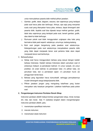 LISTRIK untuk SMP
KEGIATAN PEMBELAJARAN: PENGEMBANGAN INSTRUMEN PENILAIAN
KELOMPOK KOMPETENSI G
Modul Guru Pembelajar
Mata Pelajaran Fisika SMA
21
untuk memudahkan peserta didik melihat pilihan jawaban.
i. Gambar, grafik, tabel, diagram, wacana, dan sejenisnya yang terdapat
pada soal harus jelas dan berfungsi. Artinya, apa saja yang menyertai
suatu soal yang ditanyakan harus jelas, terbaca, dapat dimengerti oleh
peserta didik. Apabila soal bisa dijawab tanpa melihat gambar, grafik,
tabel atau sejenisnya yang terdapat pada soal, berarti gambar, grafik,
atau tabel itu tidak berfungsi.
j. Rumusan pokok soal tidak menggunakan ungkapan atau kata yang
bermakna tidak pasti seperti: sebaiknya, umumnya, kadang-kadang.
k. Butir soal jangan bergantung pada jawaban soal sebelumnya.
Ketergantungan pada soal sebelumnya menyebabkan peserta didik
yang tidak dapat menjawab benar soal pertama tidak akan dapat
menjawab benar soal berikutnya.
3. Bahasa/budaya
a. Setiap soal harus menggunakan bahasa yang sesuai dengan kaidah
bahasa Indonesia. Kaidah bahasa Indonesia dalam penulisan soal di
antaranya meliputi: a) pemakaian kalimat: (1) unsur subyek, (2) unsur
predikat, (3) anak kalimat; b) pemakaian kata: (1) pilihan kata, (2)
penulisan kata, dan c) pemakaian ejaan: (1) penulisan huruf, (2)
penggunaan tanda baca.
b. Bahasa yang digunakan harus komunikatif, sehingga pernyataannya
mudah dimengerti warga belajar/peserta didik.
c. Pilihan jawaban jangan yang mengulang kata/frase yang bukan
merupakan satu kesatuan pengertian. Letakkan kata/frase pada pokok
soal.
2. Pengembangan Instrumen Penilaian Ranah Sikap
Instrumen penilaian afektif meliputi lembar pengamatan sikap, minat, konsep
diri, nilai, dan moral. Ada 11 (sebelas) langkah dalam mengembangkan
instrumen penilaian afektif, yaitu:
1. menentukan spesifikasi instrumen
2. menulis instrumen
3. menentukan skala instrumen
 