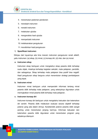 PPPPTK IPA
Direktorat Jenderal Guru dan Tenaga Kependidikan - Kemdikbud
KEGIATAN PEMBELAJARAN: PENGEMBANGAN INSTRUMEN PENILAIAN
KELOMPOK KOMPETENSI G
22
4. menentukan pedoman penskoran
5. menelaah instrumen
6. merakit instrumen
7. melakukan ujicoba
8. menganalisis hasil ujicoba
9. memperbaiki instrumen
10. melaksanakan pengukuran
11. menafsirkan hasil pengukuran
1. Spesifikasi instrumen
Ditinjau dari tujuannya ada lima macam instrumen pengukuran ranah afektif,
yaitu instrumen: (a) sikap, (b) minat, (c) konsep diri, (d) nilai, dan (e) moral.
a. Instrumen sikap
Instrumen sikap bertujuan untuk mengetahui sikap peserta didik terhadap
suatu objek, misalnya terhadap kegiatan sekolah, mata pelajaran, pendidik,
dan sebagainya. Sikap terhadap mata pelajaran bisa positif bisa negatif.
Hasil pengukuran sikap berguna untuk menentukan strategi pembelajaran
yang tepat.
b. Instrumen minat
Instrumen minat bertujuan untuk memperoleh informasi tentang minat
peserta didik terhadap mata pelajaran, yang selanjutnya digunakan untuk
meningkatkan minat peserta didik terhadap mata pelajaran.
c. Instrumen konsep diri
Instrumen konsep diri bertujuan untuk mengetahui kekuatan dan kelemahan
diri sendiri. Peserta didik melakukan evaluasi secara objektif terhadap
potensi yang ada dalam dirinya. Karakteristik potensi peserta didik sangat
penting untuk menentukan jenjang karirnya. Informasi kekuatan dan
kelemahan peserta didik digunakan untuk menentukan program yang
sebaiknya ditempuh.
 