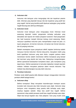 LISTRIK untuk SMP
KEGIATAN PEMBELAJARAN: PENGEMBANGAN INSTRUMEN PENILAIAN
KELOMPOK KOMPETENSI G
Modul Guru Pembelajar
Mata Pelajaran Fisika SMA
23
d. Instrumen nilai
Instrumen nilai bertujuan untuk mengungkap nilai dan keyakinan peserta
didik. Informasi yang diperoleh berupa nilai dan keyakinan yang positif dan
yang negatif. Hal-hal yang bersifat positif diperkuat sedangkan yang bersifat
negatif dikurangi dan akhirnya dihilangkan.
e. Instrumen moral
Instrumen moral bertujuan untuk mengungkap moral. Informasi moral
seseorang diperoleh melalui pengamatan terhadap perbuatan yang
ditampilkan dan laporan diri melalui pengisian kuesioner. Hasil pengamatan
dan hasil kuesioner menjadi informasi tentang moral seseorang. Dalam
menyusun spesifikasi instrumen perlu memperhatikan empat hal yaitu: (1)
tujuan pengukuran, (2) kisi-kisi instrumen, (3) bentuk dan format instrumen,
dan (4) panjang instrumen.
Setelah menetapkan tujuan pengukuran afektif, kegiatan berikutnya adalah
menyusun kisi-kisi instrumen. Kisi-kisi (blue-print), merupakan matrik yang
berisi spesifikasi instrumen yang akan ditulis. Langkah pertama dalam
menentukan kisi-kisi adalah menentukan definisi konseptual yang berasal
dari teori-teori yang diambil dari buku teks. Selanjutnya mengembangkan
definisi operasional berdasarkan kompetensi dasar, yaitu kompetensi yang
dapat diukur. Definisi operasional ini kemudian dijabarkan menjadi sejumlah
indikator. Indikator merupakan pedoman dalam menulis instrumen. Tiap
indikator bisa dikembangkan dua atau lebih instrumen.
2. Penulisan instrumen
Penilaian ranah afektif peserta didik dilakukan dengan menggunakan instrumen
penilaian afektif sebagai berikut.
a. Instrumen sikap
Definisi konseptual: Sikap merupakan kecenderungan merespon secara
konsisten baik menyukai atau tidak menyukai suatu objek. Instrumen sikap
bertujuan untuk mengetahui sikap peserta didik terhadap suatu objek,
misalnya kegiatan sekolah. Sikap bisa positif bisa negatif. Definisi
operasional: sikap adalah perasaan positif atau negatif terhadap suatu objek.
Objek bisa berupa kegiatan atau mata pelajaran. Cara yang mudah untuk
 