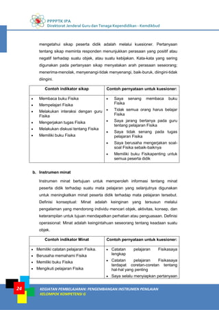 PPPPTK IPA
Direktorat Jenderal Guru dan Tenaga Kependidikan - Kemdikbud
KEGIATAN PEMBELAJARAN: PENGEMBANGAN INSTRUMEN PENILAIAN
KELOMPOK KOMPETENSI G
24
mengetahui sikap peserta didik adalah melalui kuesioner. Pertanyaan
tentang sikap meminta responden menunjukkan perasaan yang positif atau
negatif terhadap suatu objek, atau suatu kebijakan. Kata-kata yang sering
digunakan pada pertanyaan sikap menyatakan arah perasaan seseorang;
menerima-menolak, menyenangi-tidak menyenangi, baik-buruk, diingini-tidak
diingini.
Contoh indikator sikap Contoh pernyataan untuk kuesioner:
 Membaca buku Fisika
 Mempelajari Fisika
 Melakukan interaksi dengan guru
Fisika
 Mengerjakan tugas Fisika
 Melakukan diskusi tentang Fisika
 Memiliki buku Fisika
 Saya senang membaca buku
Fisika
 Tidak semua orang harus belajar
Fisika
 Saya jarang bertanya pada guru
tentang pelajaran Fisika
 Saya tidak senang pada tugas
pelajaran Fisika
 Saya berusaha mengerjakan soal-
soal Fisika sebaik-baiknya
 Memiliki buku Fisikapenting untuk
semua peserta didik
b. Instrumen minat
Instrumen minat bertujuan untuk memperoleh informasi tentang minat
peserta didik terhadap suatu mata pelajaran yang selanjutnya digunakan
untuk meningkatkan minat peserta didik terhadap mata pelajaran tersebut.
Definisi konseptual: Minat adalah keinginan yang tersusun melalui
pengalaman yang mendorong individu mencari objek, aktivitas, konsep, dan
keterampilan untuk tujuan mendapatkan perhatian atau penguasaan. Definisi
operasional: Minat adalah keingintahuan seseorang tentang keadaan suatu
objek.
Contoh indikator Minat Contoh pernyataan untuk kuesioner:
 Memiliki catatan pelajaran Fisika.
 Berusaha memahami Fisika
 Memiliki buku Fisika
 Mengikuti pelajaran Fisika
 Catatan pelajaran Fisikasaya
lengkap
 Catatan pelajaran Fisikasaya
terdapat coretan-coretan tentang
hal-hal yang penting
 Saya selalu menyiapkan pertanyaan
 