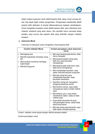 LISTRIK untuk SMP
KEGIATAN PEMBELAJARAN: PENGEMBANGAN INSTRUMEN PENILAIAN
KELOMPOK KOMPETENSI G
Modul Guru Pembelajar
Mata Pelajaran Fisika SMA
27
Selain melalui kuesioner ranah afektif peserta didik, sikap, minat, konsep diri,
dan nilai dapat digali melalui pengamatan. Pengamatan karakteristik afektif
peserta didik dilakukan di tempat dilaksanakannya kegiatan pembelajaran.
Untuk mengetahui keadaan ranah afektif peserta didik, perlu ditentukan dulu
indikator substansi yang akan diukur, dan pendidik harus mencatat setiap
perilaku yang muncul dari peserta didik yang berkaitan dengan indikator
tersebut.
e. Instrumen Moral
Instrumen ini bertujuan untuk mengetahui moral peserta didik.
Contoh indikator Moral Contoh pernyataan untuk instrumen
moral
 Memegang janji
 Memiliki kepedulian terhadap orang
lain
 Menunjukkan komitmen terhadap
tugas-tugas
 Memiliki Kejujuran
 Bila saya berjanji pada teman, tidak
harus menepati.
 Bila berjanji kepada orang yang
lebih tua, saya berusaha
menepatinya.
 Bila berjanji pada anak kecil, saya
tidak harus menepatinya.
 Bila menghadapi kesulitan, saya
selalu meminta bantuan orang lain.
 Bila ada orang lain yang
menghadapi kesulitan, saya
berusaha membantu.
 Kesulitan orang lain merupakan
tanggung jawabnya sendiri.
 Bila bertemu teman, saya selalu
menyapanya walau ia tidak melihat
saya.
 Bila bertemu guru, saya selalu
memberikan salam, walau ia tidak
melihat saya.
 Saya selalu bercerita hal yang
menyenangkan teman, walau tidak
seluruhnya benar.
 Bila ada orang yang bercerita, saya
tidak selalu mempercayainya.
Contoh indikator moral sesuai dengan definisi tersebut adalah:
Contoh pernyataan untuk
 