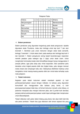 LISTRIK untuk SMP
KEGIATAN PEMBELAJARAN: PENGEMBANGAN INSTRUMEN PENILAIAN
KELOMPOK KOMPETENSI G
Modul Guru Pembelajar
Mata Pelajaran Fisika SMA
29
Pelajaran Fisika
Kriteria a b c d e f g h Kriteria
Menyenangkan Membosankan
Sulit Mudah
Bermanfaat Sia-sia
Menantang Menjemukan
Banyak Sedikit
Dst. Dst
4. Sistem penskoran
Sistem penskoran yang digunakan tergantung pada skala pengukuran. Apabila
digunakan skala Thurstone, maka skor tertinggi untuk tiap butir 7 dan skor
terendah 1. Demikian pula untuk instrumen dengan skala beda semantik,
tertinggi 7 terendah 1. Untuk skala Likert, pada awalnya skor tertinggi tiap butir 5
dan terendah 1. Dalam pengukuran sering terjadi kecenderungan responden
memilih jawaban pada katergori tiga 3 (tiga) untuk skala Likert. Untuk
menghindari hal tersebut skala Likert dimodifikasi dengan hanya menggunakan 4
(empat) pilihan, agar jelas sikap atau minat responden. Skor perolehan perlu
dianalisis untuk tingkat peserta didik dan tingkat kelas, yaitu dengan mencari
rerata (mean) dan simpangan baku skor. Selanjutnya ditafsirkan hasilnya untuk
mengetahui minat masing-masing peserta didik dan minat kelas terhadap suatu
mata pelajaran.
5. Telaah instrumen
Kegiatan pada telaah instrumen adalah menelaah apakah: a) butir
pertanyaan/pernyataan sesuai dengan indikator, b) bahasa yang digunakan
komunikatif dan menggunakan tata bahasa yang benar, c) butir
peranyaaan/pernyataan tidak bias, d) format instrumen menarik untuk dibaca, e)
pedoman menjawab atau mengisi instrumen jelas, dan f) jumlah butir dan/atau
panjang kalimat pertanyaan/pernyataan sudah tepat sehingga tidak menjemukan
untuk dibaca/dijawab.
Telaah dilakukan oleh pakar dalam bidang yang diukur dan akan lebih baik bila
ada pakar penilaian. Telaah bisa juga dilakukan oleh teman sejawat bila yang
 