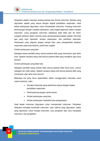 PPPPTK IPA
Direktorat Jenderal Guru dan Tenaga Kependidikan - Kemdikbud
KEGIATAN PEMBELAJARAN: PENGEMBANGAN INSTRUMEN PENILAIAN
KELOMPOK KOMPETENSI G
30
diinginkan adalah masukan tentang bahasa dan format instrumen. Bahasa yang
digunakan adalah yang sesuai dengan tingkat pendidikan responden. Hasil
telaah selanjutnya digunakan untuk memperbaiki instrumen. Panjang instrumen
berhubungan dengan masalah kebosanan, yaitu tingkat kejemuan dalam mengisi
instrumen. Lama pengisian instrumen sebaiknya tidak lebih dari 30 menit.
Langkah pertama dalam menulis suatu pertanyaan/pernyataan adalah informasi
apa yang ingin diperoleh, struktur pertanyaan, dan pemilihan kata-kata.
Pertanyaan yang diajukan jangan sampai bias, yaitu mengarahkan jawaban
responden pada arah tertentu, positif atau negatif.
Contoh pertanyaan yang bias:
Sebagian besar pendidik setuju semua peserta didik yang menempuh ujian akhir
lulus. Apakah saudara setuju bila semua peserta didik yang mengikuti ujian lulus
semua?
Contoh pertanyaan yang tidak bias:
Sebagian pendidik setuju bahwa tidak semua peserta didik harus lulus, namun
sebagian lain tidak setuju. Apakah saudara setuju bila semua peserta didik yang
menempuh ujian akhir lulus semua?
Beberapa hal yang harus diperhatikan dalam menggunakan kata-kata untuk
suatu kuesioner, yaitu:
 Gunakan kata-kata yang sederhana sesuai dengan tingkat
pendidikan responden
 Pertanyaannya jangan samar-samar
 Hindari pertanyaan yang bias.
 Hindari pertanyaan hipotetikal atau pengandaian.
Hasil telaah instrumen digunakan untuk memperbaiki instrumen. Perbaikan
dilakukan terhadap konstruksi instrumen, yaitu kalimat yang digunakan, waktu
yang diperlukan untuk mengisi instrumen, cara pengisian atau cara menjawab
instrumen, dan pengetikan.
 
