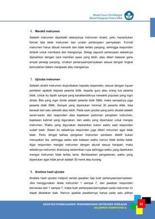 LISTRIK untuk SMP
KEGIATAN PEMBELAJARAN: PENGEMBANGAN INSTRUMEN PENILAIAN
KELOMPOK KOMPETENSI G
Modul Guru Pembelajar
Mata Pelajaran Fisika SMA
31
6. Merakit instrumen
Setelah instrumen diperbaiki selanjutnya instrumen dirakit, yaitu menentukan
format tata letak instrumen dan urutan pertanyaan/ pernyataan. Format
instrumen harus dibuat menarik dan tidak terlalu panjang, sehingga responden
tertarik untuk membaca dan mengisinya. Setiap sepuluh pertanyaan sebaiknya
dipisahkan dengan cara memberi spasi yang lebih, atau diberi batasan garis
empat persegi panjang. Urutkan pertanyaan/pernyataan sesuai dengan tingkat
kemudahan dalam menjawab atau mengisinya.
7. Ujicoba instrumen
Setelah dirakit instrumen diujicobakan kepada responden, sesuai dengan tujuan
penilaian apakah kepada peserta didik, kepada guru atau orang tua peserta
didik. Untuk itu dipilih sampel yang karakteristiknya mewakili populasi yang ingin
dinilai. Bila yang ingin dinilai adalah peserta didik SMA, maka sampelnya juga
peserta didik SMA. Sampel yang diperlukan minimal 30 peserta didik, bisa
berasal dari satu sekolah atau lebih. Pada saat ujicoba yang perlu dicatat adalah
saran-saran dari responden atas kejelasan pedoman pengisian instrumen,
kejelasan kalimat yang digunakan, dan waktu yang diperlukan untuk mengisi
instrumen. Waktu yang digunakan disarankan bukan waktu saat responden
sudah lelah. Selain itu sebaiknya responden juga diberi minuman agar tidak
lelah. Perlu diingat bahwa pengisian instrumen penilaian afektif bukan
merupakan tes, sehingga walau ada batasan waktu namun tidak terlalu ketat.
Agar responden mengisi instrumen dengan akurat sesuai harapan, maka
sebaiknya instrumen dirancang sedemikian rupa sehingga waktu yang diperlukan
mengisi instrumen tidak terlalu lama. Berdasarkan pengalaman, waktu yang
diperlukan agar tidak jenuh adalah 30 menit atau kurang.
8. Analisis hasil ujicoba
Analisis hasil ujicoba meliputi variasi jawaban tiap butir pertanyaan/pernyataan.
Jika menggunakan skala instrumen 1 sampai 7, dan jawaban responden
bervariasi dari 1 sampai 7, maka butir pertanyaan/pernyataan pada instrumen ini
dapat dikatakan baik. Namun apabila jawabannya hanya pada satu pilihan
 