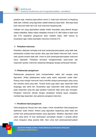 PPPPTK IPA
Direktorat Jenderal Guru dan Tenaga Kependidikan - Kemdikbud
KEGIATAN PEMBELAJARAN: PENGEMBANGAN INSTRUMEN PENILAIAN
KELOMPOK KOMPETENSI G
32
jawaban saja, misalnya pada pilihan nomor 3, maka butir instrumen ini tergolong
tidak baik. Indikator yang digunakan adalah besarnya daya beda. Bila daya beda
butir instrumen lebih dari 0,30, butir instrumen tergolong baik.
Indikator lain yang diperhatikan adalah indeks keandalan yang dikenal dengan
indeks reliabilitas. Batas indeks reliabilitas minimal 0,70. Bila indeks ini lebih kecil
dari 0,70, kesalahan pengukuran akan melebihi batas. Oleh karena itu
diusahakan agar indeks keandalan instrumen minimal 0,70.
9. Perbaikan instrumen
Perbaikan dilakukan terhadap butir-butir pertanyaan/pernyataan yang tidak baik,
berdasarkan analisis hasil ujicoba. Bisa saja hasil telaah instrumen baik, namun
hasil ujicoba empirik tidak baik. Untuk itu butir pertanyaan/pernyataan instrumen
harus diperbaiki. Perbaikan termasuk mengakomodasi saran-saran dari
responden ujicoba. Instrumen sebaiknya dilengkapi dengan pertanyaan terbuka.
10. Pelaksanaan pengukuran
Pelaksanaan pengukuran perlu memperhatikan waktu dan ruangan yang
digunakan. Waktu pelaksanaan bukan pada waktu responden sudah lelah.
Ruang untuk mengisi instrumen harus memiliki cahaya (penerangan) yang cukup
dan sirkulasi udara yang baik. Tempat duduk juga diatur agar responden tidak
terganggu satu sama lain. Diusahakan agar responden tidak saling bertanya
pada responden yang lain agar jawaban kuesioner tidak sama atau homogen.
Pengisian instrumen dimulai dengan penjelasan tentang tujuan pengisian,
manfaat bagi responden, dan pedoman pengisian instrumen.
11. Penafsiran hasil pengukuran
Hasil pengukuran berupa skor atau angka. Untuk menafsirkan hasil pengukuran
diperlukan suatu kriteria. Kriteria yang digunakan tergantung pada skala dan
jumlah butir pertanyaan/pernyataan yang digunakan. Misalkan digunakan skala
Likert yang berisi 10 butir pertanyaan/ pernyataan dengan 4 (empat) pilihan
untuk mengukur sikap peserta didik. Skor untuk butir pertanyaan/pernyataan
 