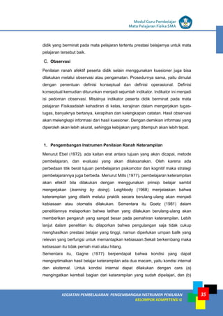 LISTRIK untuk SMP
KEGIATAN PEMBELAJARAN: PENGEMBANGAN INSTRUMEN PENILAIAN
KELOMPOK KOMPETENSI G
Modul Guru Pembelajar
Mata Pelajaran Fisika SMA
35
didik yang berminat pada mata pelajaran tertentu prestasi belajarnya untuk mata
pelajaran tersebut baik.
C. Observasi
Penilaian ranah afektif peserta didik selain menggunakan kuesioner juga bisa
dilakukan melalui observasi atau pengamatan. Prosedurnya sama, yaitu dimulai
dengan penentuan definisi konseptual dan definisi operasional. Definisi
konseptual kemudian diturunkan menjadi sejumlah indikator. Indikator ini menjadi
isi pedoman observasi. Misalnya indikator peserta didik berminat pada mata
pelajaran Fisikaadalah kehadiran di kelas, kerajinan dalam mengerjakan tugas-
tugas, banyaknya bertanya, kerapihan dan kelengkapan catatan. Hasil observasi
akan melengkapi informasi dari hasil kuesioner. Dengan demikian informasi yang
diperoleh akan lebih akurat, sehingga kebijakan yang ditempuh akan lebih tepat.
1. Pengembangan Instrumen Penilaian Ranah Keterampilan
Menurut Ebel (1972), ada kaitan erat antara tujuan yang akan dicapai, metode
pembelajaran, dan evaluasi yang akan dilaksanakan. Oleh karena ada
perbedaan titik berat tujuan pembelajaran psikomotor dan kognitif maka strategi
pembelajarannya juga berbeda. Menurut Mills (1977), pembelajaran keterampilan
akan efektif bila dilakukan dengan menggunakan prinsip belajar sambil
mengerjakan (learning by doing). Leighbody (1968) menjelaskan bahwa
keterampilan yang dilatih melalui praktik secara berulang-ulang akan menjadi
kebiasaan atau otomatis dilakukan. Sementara itu Goetz (1981) dalam
penelitiannya melaporkan bahwa latihan yang dilakukan berulang-ulang akan
memberikan pengaruh yang sangat besar pada pemahiran keterampilan. Lebih
lanjut dalam penelitian itu dilaporkan bahwa pengulangan saja tidak cukup
menghasilkan prestasi belajar yang tinggi, namun diperlukan umpan balik yang
relevan yang berfungsi untuk memantapkan kebiasaan.Sekali berkembang maka
kebiasaan itu tidak pernah mati atau hilang.
Sementara itu, Gagne (1977) berpendapat bahwa kondisi yang dapat
mengoptimalkan hasil belajar keterampilan ada dua macam, yaitu kondisi internal
dan eksternal. Untuk kondisi internal dapat dilakukan dengan cara (a)
mengingatkan kembali bagian dari keterampilan yang sudah dipelajari, dan (b)
 