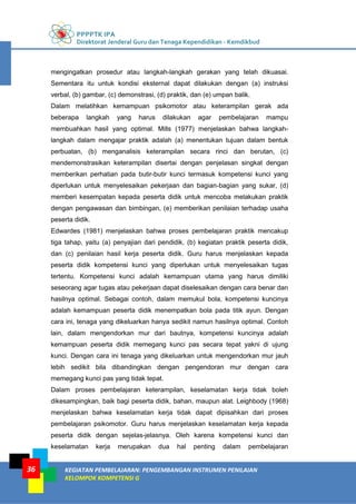 PPPPTK IPA
Direktorat Jenderal Guru dan Tenaga Kependidikan - Kemdikbud
KEGIATAN PEMBELAJARAN: PENGEMBANGAN INSTRUMEN PENILAIAN
KELOMPOK KOMPETENSI G
36
mengingatkan prosedur atau langkah-langkah gerakan yang telah dikuasai.
Sementara itu untuk kondisi eksternal dapat dilakukan dengan (a) instruksi
verbal, (b) gambar, (c) demonstrasi, (d) praktik, dan (e) umpan balik.
Dalam melatihkan kemampuan psikomotor atau keterampilan gerak ada
beberapa langkah yang harus dilakukan agar pembelajaran mampu
membuahkan hasil yang optimal. Mills (1977) menjelaskan bahwa langkah-
langkah dalam mengajar praktik adalah (a) menentukan tujuan dalam bentuk
perbuatan, (b) menganalisis keterampilan secara rinci dan berutan, (c)
mendemonstrasikan keterampilan disertai dengan penjelasan singkat dengan
memberikan perhatian pada butir-butir kunci termasuk kompetensi kunci yang
diperlukan untuk menyelesaikan pekerjaan dan bagian-bagian yang sukar, (d)
memberi kesempatan kepada peserta didik untuk mencoba melakukan praktik
dengan pengawasan dan bimbingan, (e) memberikan penilaian terhadap usaha
peserta didik.
Edwardes (1981) menjelaskan bahwa proses pembelajaran praktik mencakup
tiga tahap, yaitu (a) penyajian dari pendidik, (b) kegiatan praktik peserta didik,
dan (c) penilaian hasil kerja peserta didik. Guru harus menjelaskan kepada
peserta didik kompetensi kunci yang diperlukan untuk menyelesaikan tugas
tertentu. Kompetensi kunci adalah kemampuan utama yang harus dimiliki
seseorang agar tugas atau pekerjaan dapat diselesaikan dengan cara benar dan
hasilnya optimal. Sebagai contoh, dalam memukul bola, kompetensi kuncinya
adalah kemampuan peserta didik menempatkan bola pada titik ayun. Dengan
cara ini, tenaga yang dikeluarkan hanya sedikit namun hasilnya optimal. Contoh
lain, dalam mengendorkan mur dari bautnya, kompetensi kuncinya adalah
kemampuan peserta didik memegang kunci pas secara tepat yakni di ujung
kunci. Dengan cara ini tenaga yang dikeluarkan untuk mengendorkan mur jauh
lebih sedikit bila dibandingkan dengan pengendoran mur dengan cara
memegang kunci pas yang tidak tepat.
Dalam proses pembelajaran keterampilan, keselamatan kerja tidak boleh
dikesampingkan, baik bagi peserta didik, bahan, maupun alat. Leighbody (1968)
menjelaskan bahwa keselamatan kerja tidak dapat dipisahkan dari proses
pembelajaran psikomotor. Guru harus menjelaskan keselamatan kerja kepada
peserta didik dengan sejelas-jelasnya. Oleh karena kompetensi kunci dan
keselamatan kerja merupakan dua hal penting dalam pembelajaran
 