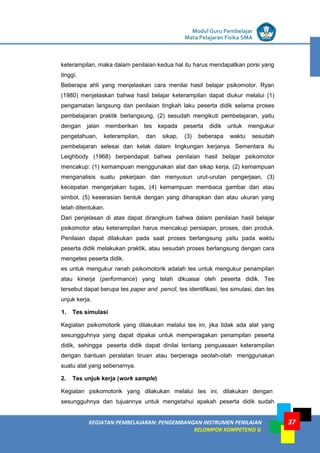 LISTRIK untuk SMP
KEGIATAN PEMBELAJARAN: PENGEMBANGAN INSTRUMEN PENILAIAN
KELOMPOK KOMPETENSI G
Modul Guru Pembelajar
Mata Pelajaran Fisika SMA
37
keterampilan, maka dalam penilaian kedua hal itu harus mendapatkan porsi yang
tinggi.
Beberapa ahli yang menjelaskan cara menilai hasil belajar psikomotor. Ryan
(1980) menjelaskan bahwa hasil belajar keterampilan dapat diukur melalui (1)
pengamatan langsung dan penilaian tingkah laku peserta didik selama proses
pembelajaran praktik berlangsung, (2) sesudah mengikuti pembelajaran, yaitu
dengan jalan memberikan tes kepada peserta didik untuk mengukur
pengetahuan, keterampilan, dan sikap, (3) beberapa waktu sesudah
pembelajaran selesai dan kelak dalam lingkungan kerjanya. Sementara itu
Leighbody (1968) berpendapat bahwa penilaian hasil belajar psikomotor
mencakup: (1) kemampuan menggunakan alat dan sikap kerja, (2) kemampuan
menganalisis suatu pekerjaan dan menyusun urut-urutan pengerjaan, (3)
kecepatan mengerjakan tugas, (4) kemampuan membaca gambar dan atau
simbol, (5) keserasian bentuk dengan yang diharapkan dan atau ukuran yang
telah ditentukan.
Dari penjelasan di atas dapat dirangkum bahwa dalam penilaian hasil belajar
psikomotor atau keterampilan harus mencakup persiapan, proses, dan produk.
Penilaian dapat dilakukan pada saat proses berlangsung yaitu pada waktu
peserta didik melakukan praktik, atau sesudah proses berlangsung dengan cara
mengetes peserta didik.
es untuk mengukur ranah psikomotorik adalah tes untuk mengukur penampilan
atau kinerja (performance) yang telah dikuasai oleh peserta didik. Tes
tersebut dapat berupa tes paper and pencil, tes identifikasi, tes simulasi, dan tes
unjuk kerja.
1. Tes simulasi
Kegiatan psikomotorik yang dilakukan melalui tes ini, jika tidak ada alat yang
sesungguhnya yang dapat dipakai untuk memperagakan penampilan peserta
didik, sehingga peserta didik dapat dinilai tentang penguasaan keterampilan
dengan bantuan peralatan tiruan atau berperaga seolah-olah menggunakan
suatu alat yang sebenarnya.
2. Tes unjuk kerja (work sample)
Kegiatan psikomotorik yang dilakukan melalui tes ini, dilakukan dengan
sesungguhnya dan tujuannya untuk mengetahui apakah peserta didik sudah
 