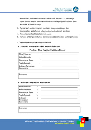 LISTRIK untuk SMP
KEGIATAN PEMBELAJARAN: PENGEMBANGAN INSTRUMEN PENILAIAN
KELOMPOK KOMPETENSI G
Modul Guru Pembelajar
Mata Pelajaran Fisika SMA
41
2. Pilihlah satu subtopik/submateri/subtema untuk dari satu KD, sebaiknya
dipilih sesuai dengan subtopik/submateri/subtema yang telah dibahas oleh
kelompok Anda sebelumnya
3. Rancanglah contoh intrumen penilaian sikap, pengetahuan dan
keterampilan pada format untuk masing-masing bentuk penilaian.
4. Presentasikan hasil kerja kelompok Anda
5. Perbaiki rancangan instrumen penilaian jika ada saran atau usulan perbaikan
1. Instrumen Penilaian Kompetensi Sikap
a. Penilaian Kompetensi Sikap Melalui Observasi
Penilaian Sikap Kegiatan Praktikum/Diskusi
Mata Pelajaran : ______________________________________
Kelas/Semester : ______________________________________
Kompetensi Dasar : ______________________________________
Topik/Subtopik : ______________________________________
Indikator Pencapaian
Kompetensi
: ______________________________________
Instrumen:
b. Penilaian Sikap melalui Penilaian Diri
Mata Pelajaran : _______________________________________
Kelas/Semester : _______________________________________
Kompetensi Dasar : _______________________________________
Topik/Subtopik : _______________________________________
Indikator
Pencapaian
Kompetensi
: _______________________________________
Instrumen:
 