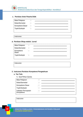 PPPPTK IPA
Direktorat Jenderal Guru dan Tenaga Kependidikan - Kemdikbud
KEGIATAN PEMBELAJARAN: PENGEMBANGAN INSTRUMEN PENILAIAN
KELOMPOK KOMPETENSI G
42
c. Penilaian Antar Peserta Didik
Mata Pelajaran : _______________________________________
Kelas/Semester : _______________________________________
Kompetensi Dasar : _______________________________________
Topik/Subtopik : _______________________________________
Instrumen:
d. Penilaian Sikap melalui Jurnal
Mata Pelajaran : _______________________________________
Kelas/Semester : _______________________________________
Kompetensi
Dasar
: _______________________________________
Topik/Subtopik : _______________________________________
Instrumen:
2. Instrumen Penilaian Kompetensi Pengetahuan
a. Tes Tulis
1) Soal Pilihan Ganda
Mata Pelajaran : _______________________________________
Kelas/Semester : _______________________________________
Kompetensi Dasar : _______________________________________
Topik/Subtopik : _______________________________________
Indikator Pencapaian
Kompetensi
: _______________________________________
Instrumen
 