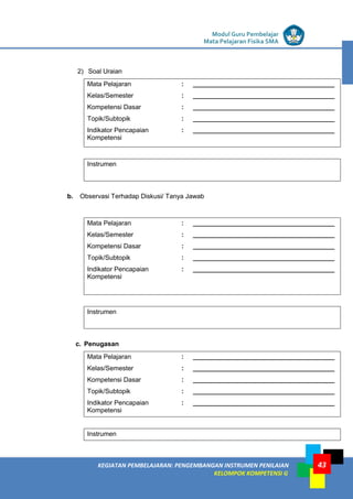 LISTRIK untuk SMP
KEGIATAN PEMBELAJARAN: PENGEMBANGAN INSTRUMEN PENILAIAN
KELOMPOK KOMPETENSI G
Modul Guru Pembelajar
Mata Pelajaran Fisika SMA
43
2) Soal Uraian
Mata Pelajaran : _______________________________________
Kelas/Semester : _______________________________________
Kompetensi Dasar : _______________________________________
Topik/Subtopik : _______________________________________
Indikator Pencapaian
Kompetensi
: _______________________________________
Instrumen
b. Observasi Terhadap Diskusi/ Tanya Jawab
Mata Pelajaran : _______________________________________
Kelas/Semester : _______________________________________
Kompetensi Dasar : _______________________________________
Topik/Subtopik : _______________________________________
Indikator Pencapaian
Kompetensi
: _______________________________________
Instrumen
c. Penugasan
Mata Pelajaran : _______________________________________
Kelas/Semester : _______________________________________
Kompetensi Dasar : _______________________________________
Topik/Subtopik : _______________________________________
Indikator Pencapaian
Kompetensi
: _______________________________________
Instrumen
 