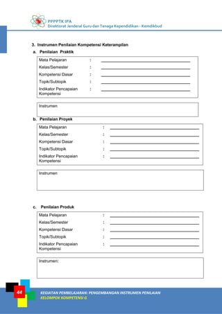 PPPPTK IPA
Direktorat Jenderal Guru dan Tenaga Kependidikan - Kemdikbud
KEGIATAN PEMBELAJARAN: PENGEMBANGAN INSTRUMEN PENILAIAN
KELOMPOK KOMPETENSI G
44
3. Instrumen Penilaian Kompetensi Keterampilan
a. Penilaian Praktik
Mata Pelajaran : _______________________________________
Kelas/Semester : _______________________________________
Kompetensi Dasar : _______________________________________
Topik/Subtopik : _______________________________________
Indikator Pencapaian
Kompetensi
: _______________________________________
Instrumen
b. Penilaian Proyek
Mata Pelajaran : _______________________________________
Kelas/Semester : _______________________________________
Kompetensi Dasar : _______________________________________
Topik/Subtopik : _______________________________________
Indikator Pencapaian
Kompetensi
: _______________________________________
Instrumen
c. Penilaian Produk
Mata Pelajaran : _______________________________________
Kelas/Semester : _______________________________________
Kompetensi Dasar : _______________________________________
Topik/Subtopik : _______________________________________
Indikator Pencapaian
Kompetensi
: _______________________________________
Instrumen:
 