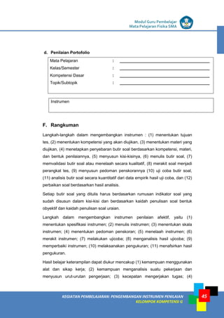 LISTRIK untuk SMP
KEGIATAN PEMBELAJARAN: PENGEMBANGAN INSTRUMEN PENILAIAN
KELOMPOK KOMPETENSI G
Modul Guru Pembelajar
Mata Pelajaran Fisika SMA
45
d. Penilaian Portofolio
Mata Pelajaran : _______________________________________
Kelas/Semester : _______________________________________
Kompetensi Dasar : _______________________________________
Topik/Subtopik : _______________________________________
F. Rangkuman
Langkah-langkah dalam mengembangkan instrumen : (1) menentukan tujuan
tes, (2) menentukan kompetensi yang akan diujikan, (3) menentukan materi yang
diujikan, (4) menetapkan penyebaran butir soal berdasarkan kompetensi, materi,
dan bentuk penilaiannya, (5) menyusun kisi-kisinya, (6) menulis butir soal, (7)
memvalidasi butir soal atau menelaah secara kualitatif, (8) merakit soal menjadi
perangkat tes, (9) menyusun pedoman penskorannya (10) uji coba butir soal,
(11) analisis butir soal secara kuantitatif dari data empirik hasil uji coba, dan (12)
perbaikan soal berdasarkan hasil analisis.
Setiap butir soal yang ditulis harus berdasarkan rumusan indikator soal yang
sudah disusun dalam kisi-kisi dan berdasarkan kaidah penulisan soal bentuk
obyektif dan kaidah penulisan soal uraian.
Langkah dalam mengembangkan instrumen penilaian afektif, yaitu (1)
menentukan spesifikasi instrumen; (2) menulis instrumen; (3) menentukan skala
instrumen; (4) menentukan pedoman penskoran; (5) menelaah instrumen; (6)
merakit instrumen; (7) melakukan ujicoba; (8) menganalisis hasil ujicoba; (9)
memperbaiki instrumen; (10) melaksanakan pengukuran; (11) menafsirkan hasil
pengukuran.
Hasil belajar keterampilan dapat diukur mencakup (1) kemampuan menggunakan
alat dan sikap kerja; (2) kemampuan menganalisis suatu pekerjaan dan
menyusun urut-urutan pengerjaan; (3) kecepatan mengerjakan tugas; (4)
Instrumen
 