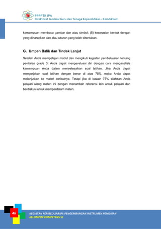 PPPPTK IPA
Direktorat Jenderal Guru dan Tenaga Kependidikan - Kemdikbud
KEGIATAN PEMBELAJARAN: PENGEMBANGAN INSTRUMEN PENILAIAN
KELOMPOK KOMPETENSI G
46
kemampuan membaca gambar dan atau simbol; (5) keserasian bentuk dengan
yang diharapkan dan atau ukuran yang telah ditentukan.
G. Umpan Balik dan Tindak Lanjut
Setelah Anda mempelajari modul dan mengikuti kegiatan pembelajaran tentang
penilaian grade 3, Anda dapat mengevaluasi diri dengan cara menganalisis
kemampuan Anda dalam menyelesaikan soal latihan. Jika Anda dapat
mengerjakan soal latihan dengan benar di atas 75%, maka Anda dapat
melanjutkan ke materi berikutnya. Tetapi jika di bawah 75% silahkan Anda
pelajari ulang materi ini dengan menambah referensi lain untuk pelajari dan
berdiskusi untuk memperdalam materi.
 