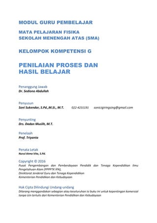 MODUL GURU PEMBELAJAR
MATA PELAJARAN FISIKA
SEKOLAH MENENGAH ATAS (SMA)
KELOMPOK KOMPETENSI G
PENILAIAN PROSES DAN
HASIL BELAJAR
Penanggung Jawab
Dr. Sediono Abdullah
Penyusun
Soni Sukendar, S.Pd.,M.Si., M.T. 022-4231191 sonicigiringsing@gmail.com
Penyunting
Drs. Dadan Muslih, M.T.
Penelaah
Prof. Triyanta
Penata Letak
Nurul Atma Vita, S.Pd.
Copyright © 2016
Pusat Pengembangan dan Pemberdayaan Pendidik dan Tenaga Kependidikan Ilmu
Pengetahuan Alam (PPPPTK IPA),
Direktorat Jenderal Guru dan Tenaga Kependidikan
Kementerian Pendidikan dan Kebudayaan
Hak Cipta Dilindungi Undang-undang
Dilarang menggandakan sebagian atau keseluruhan isi buku ini untuk kepentingan komersial
tanpa izin tertulis dari Kementerian Pendidikan dan Kebudayaan
 